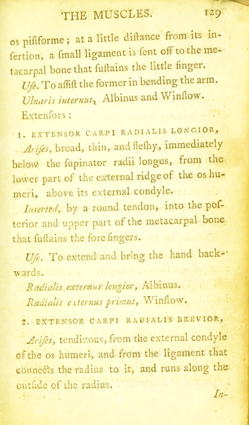 os pififorme; at a little diftance from its m- fertion, a fmall ligament is fent oft to the me- tacarpal bone that fuftains the little linger. Ufe. To aflift the former in bending the arm. Ulnaris internal Albinus and Window. Extenfors: I. EXTENSOR CARPI RADI A LIS LONGIOR, Arifes, broad, thin, and flelhy, immediately below the fupinator radii longus, from the lower part of the external ridge of the os hu- meri, above its external condyle. Insert kd, by a round tendon, into the pof- tcrior and upper part of the metacarpal bone that fuftains the fore lingers. Ufe, To extend and bring the hand back- wards. R adialis. ext emus longior, Albinus. Radi alls extemus primus, vVinflow. 2. EXTENSOR CARPI RABTAL1S BREVIOR, Arifes, tendinous, from the external condyle cf the os humeri, and Irom the ligament that connecls the radius to it, and runs along the outiidc of the radius.