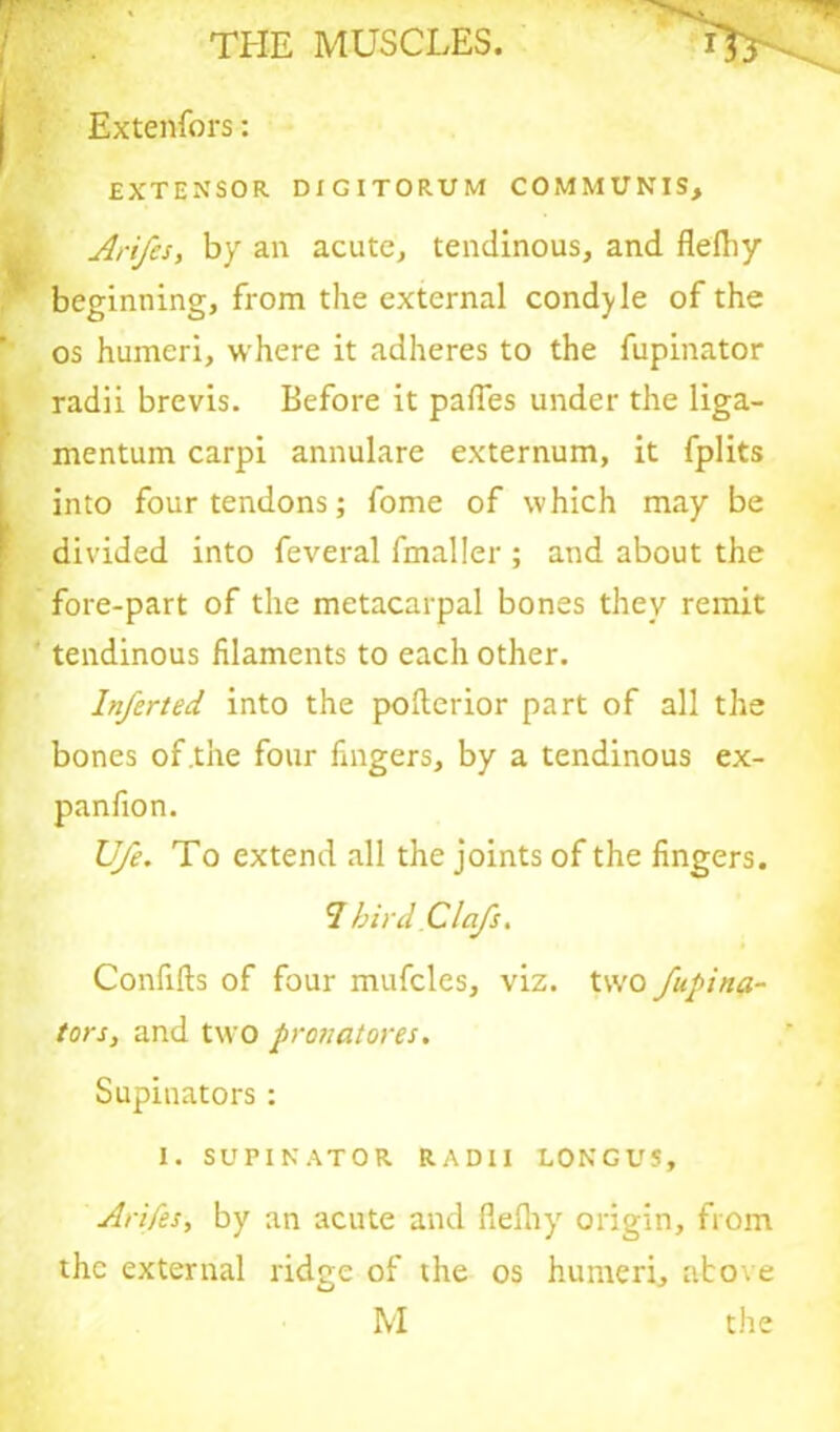 Extenfors: EXTENSOR DIGITORUM COMMUNIS, Arifes, by an acute, tendinous, and flefliy beginning, from the external condole of the os humeri, where it adheres to the fupinator radii brevis. Before it paffes under the liga- mentum carpi annulare externum, it fplits into four tendons; fome of which may be divided into feveral fmaller ; and about the fore-part of the metacarpal bones they remit tendinous filaments to each other. Inferted into the poflerior part of all the bones of .the four fingers, by a tendinous ex- panfion. Ufe. To extend all the joints of the fingers. 7 birdClafs, Confifts of four mufcles, viz. two fupina- tor s, and two pr on at ores. Supinators: I. SUPINATOR RADII LONGUS, Arifes, by an acute and flelhy origin, from the external ridge of the os humeri, above M the