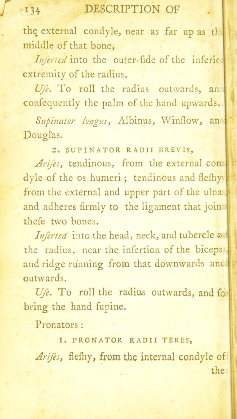 the external condyle, near as far up as tl. middle of that bone, Inferted into the outer-fide of the infefic extremity of the radius. Ufe. To roll the radius outwards, an confequently the palm of the hand upwards. Supinator longus, Albinus, Window, an Douglas. 2. SUPINATOR RADII BREVIS, Arifes, tendinous, from the external conr } dyle of the os humeri ; tendinous and flefhy from the external and upper part of the ulna ' ! and adheres firmly to the ligament that join thefe two bones. Inferted into the head, neck, and tubercle ©:-l f the radius, near the infertion of the biceps;! J and ridge running from that downwards anci ji outwards. Ufe. To roll the radius outwards, and fo bring the hand fupine. Pronators: I. PRONATOR RADII TERES, Arifes, flefhy, from the internal condyle of the