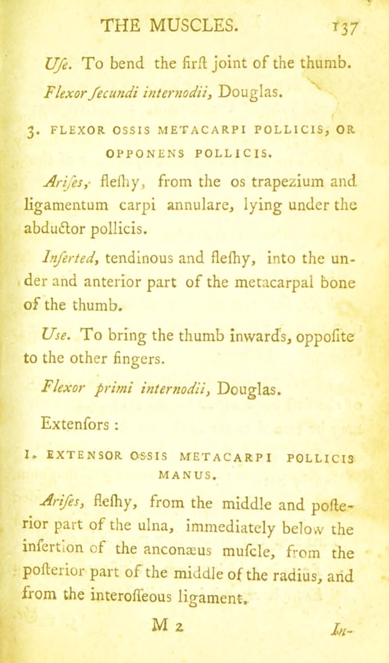 *37 Ufe. To bend the firft joint of the thumb. Flexor fecundi internodii, Douglas. 3. FLEXOR OSSIS METACARPI POLLICIS, OR OPPONENS POLLICIS. Ari/'es,- flelhy, from the os trapezium and ligamentum carpi annulare, lying under the abdu&or pollicis. lnferted, tendinous and flelhy, into the un- der and anterior part of the metacarpal bone of the thumb. Use. To bring the thumb inwards, oppofite to the other fingers. Flexor pritni internodii, Douglas. Extenfors : 1. EXTENSOR OSSIS METACARPI POLLICIS MANUS. Arifes, flelhy, from the middle and pofle- rior pait of the ulna, immediately below the infertion of the anconams mufcle, from the pofterior part of the middle of the radius, and from the interofleous ligament.