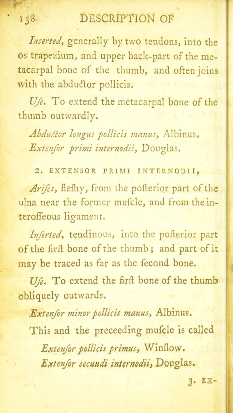 Inserted, generally by two tendons, into the os trapezium, and upper back-part of the me- tacarpal bone of the thumb, and often joins with the abductor pollicis. U/e. To extend the metacarpal bone of the thumb outwardly. Abductor longus pollicis manus, Albinus. Exten/or primi internodii, Douglas. 2. EXTENSOR PRIMI INTERNODII, Arifes, flefhy, from the pofterior part of the ulna near the former mufcle, and from the in- teroffeous ligament. lnferted, tendinous, into the pofterior part of the firft bone of the thumb; and part of it may be traced as far as the fecond bone. U/e. To extend the firft bone of the thumb obliquely outwards. Exten/or minor pollicis manus, Albinus. This and the proceeding mufcle is called Exten/or pollicis primus, Window. Exten/or secundi internodii) Douglas. 3. EX-