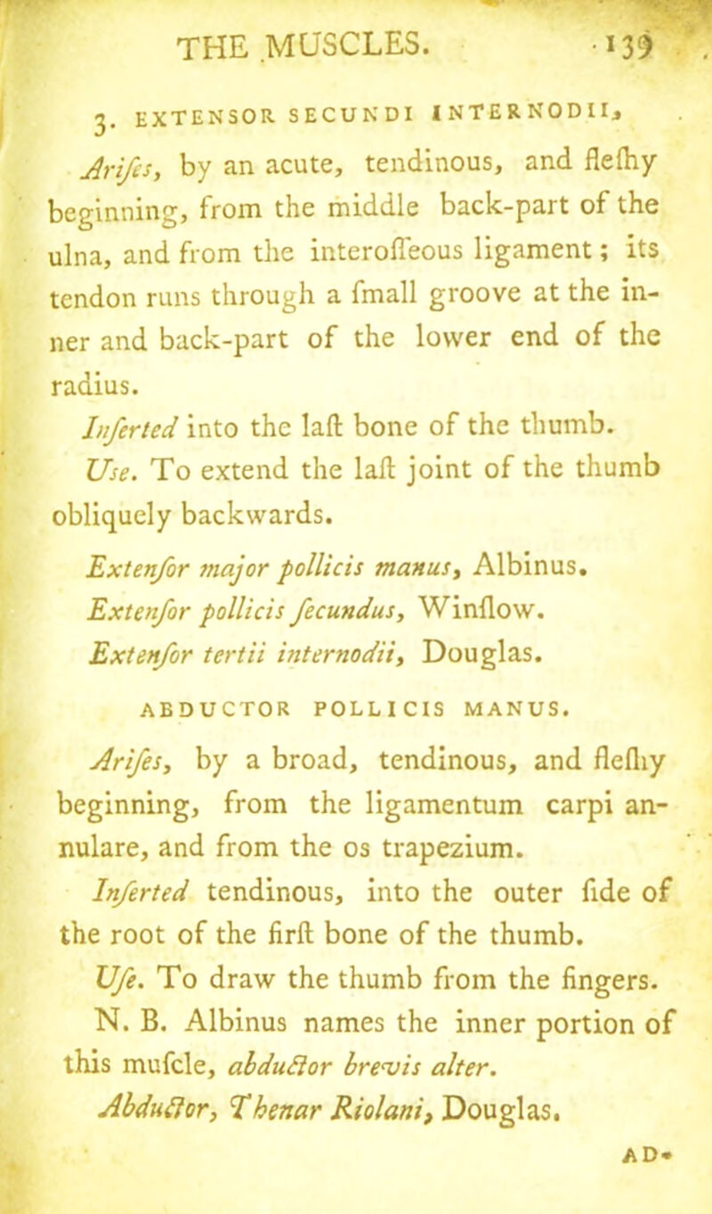3. extensor secundi internodii, Arifs, by an acute, tendinous, and flelhy beginning, from the middle back-part of the ulna, and from the interofleous ligament; its tendon runs through a fmall groove at the in- ner and back-part of the lower end of the radius. Inferted into the laft bone of the thumb. Use. To extend the laft joint of the thumb obliquely backwards. Extenfor major pollicis manuSy Albinus. Extenfor pollicis fecundus, Window. Extenfor tertii internodii, Douglas. ABDUCTOR POLLICIS MANUS. Arifesy by a broad, tendinous, and flefliy beginning, from the ligamentum carpi an- nulare, and from the os trapezium. Inferted tendinous, into the outer fide of the root of the firft bone of the thumb. Ufe. To draw the thumb from the lingers. N. B. Albinus names the inner portion of this mufcle, abdudor brevis alter. Abdudor, Thenar Riolani, Douglas. A D»