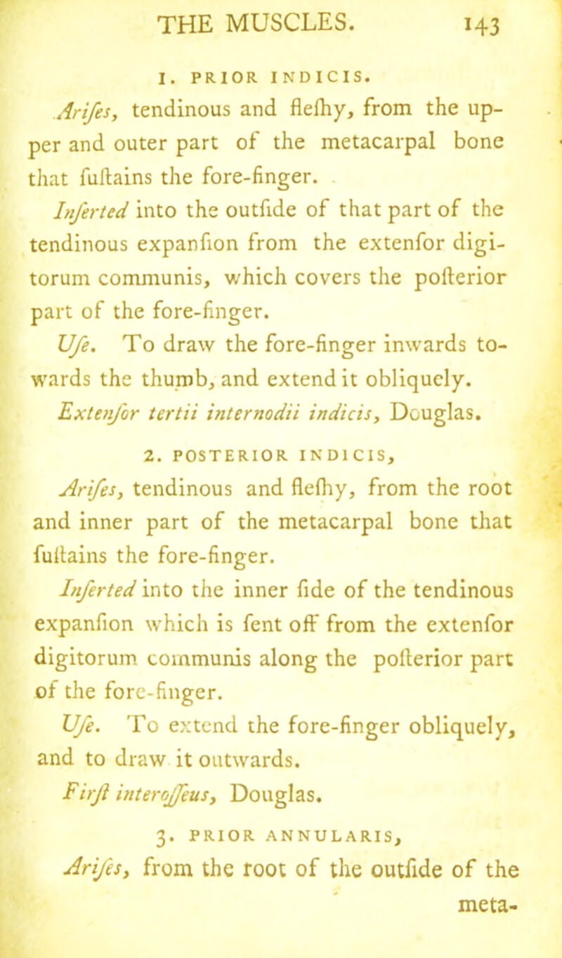 I. PRIOR INDICIS. Arifes, tendinous and flefhy, from the up- per and outer part of the metacarpal bone that fultains the fore-finger. InJ'erted into the outfide of that part of the tendinous expanfion from the extenfor digi- torum communis, which covers the pofterior part of the fore-finger. Ufe. To draw the fore-finger inwards to- wards the thumb, and extend it obliquely. Exten/or tertii internodii indicis, Douglas. 2. POSTERIOR INDICIS, Arifes, tendinous and flefhy, from the root and inner part of the metacarpal bone that fultains the fore-finger. Inferted into the inner fide of the tendinous expanfion which is fent off from the extenfor digitorum communis along the polterior part of the fore-finger. Ufe. To extend the fore-finger obliquely, and to draw it outwards. Fuji interojfeus, Douglas. 3. PRIOR ANNULARIS, Arifes, from the root of the outfide of the meta-