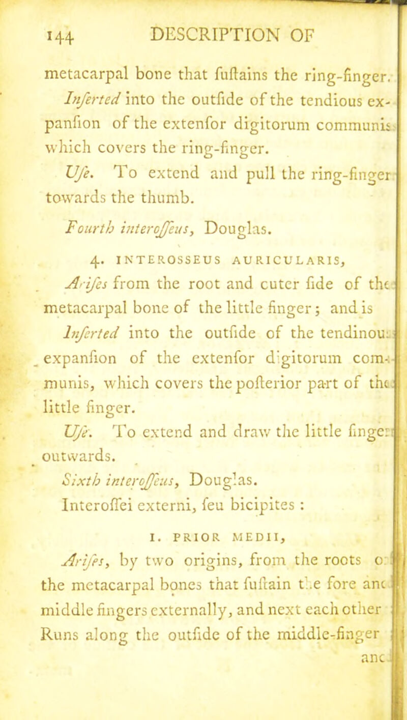 metacarpal bone that fuftains the ring-finger. Inferted into the outfide of the tendious ex- panfion of the extenfor digitorum communis which covers the ring-finger. Ufe. To extend and pull the ring-finger towards the thumb. Fourth interoffeus, Douglas. 4. INTEROSSEUS AUR.ICULARIS, Arifes from the root and cuter fide of the metacarpal bone of the little finger; and is Inferted into the outfide of the tendinou: _ expanfion of the extenfor d:gitorum com- munis, which covers the poflerior part of thc| little finger. UjV. To extend and draw the little fingcri outwards. Sixth interoffeus, Douglas. Interofiei externi, feu bicipites : 1. PRIOR MEDII, Arifes, by two origins, from the roots 0 the metacarpal bones that fullain the fore anc middle fingers externally, and next each other Runs along the outfide of the middie-finger