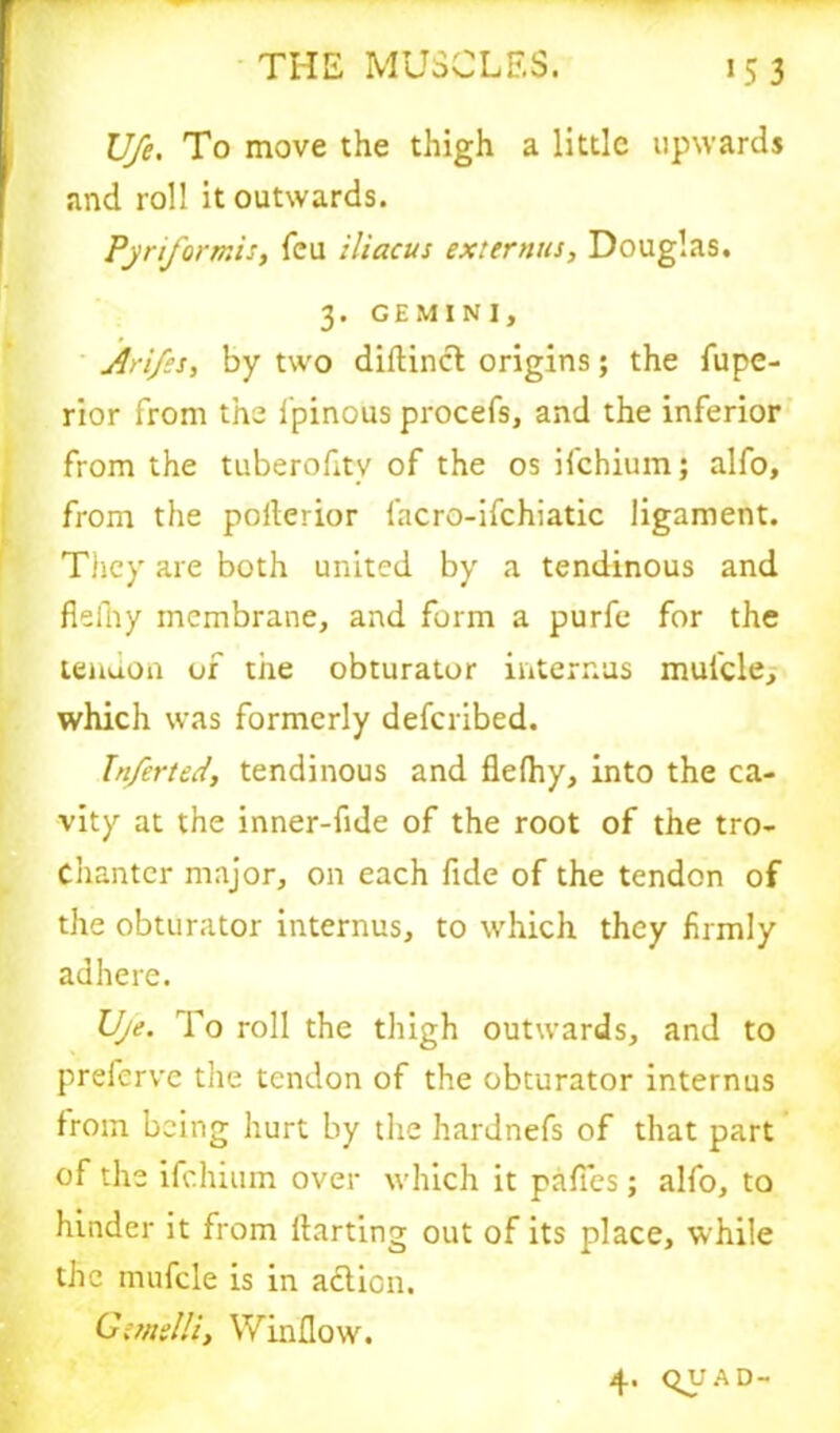 life. To move the thigh a little upwards and roll it outwards. Pjriformis, feu ilicicus externus, Douglas. 3. GEMINI, Arifes, by two diftincl origins; the fupe- rior from the 1’pinous procefs, and the inferior from the tuberofitv of the os ifehium; alfo, from the poflerior facro-ifchiatic ligament. They are both united by a tendinous and fleiTiy membrane, and form a purfe for the tendon of the obturator interims mul'cle, which was formerly deferibed. Jnferted, tendinous and flelhy, into the ca- vity at the inner-fide of the root of the tro- chanter major, on each fide of the tendon of the obturator internus, to which they firmly adhere. Uje. To roll the thigh outwards, and to preferve the tendon of the obturator internus from being hurt by the hardnefs of that part of the ifehium over which it pafTes; alfo, to hinder it from darting out of its place, while the mufcle is in action. Gi/nslli, Window. 4. quad-