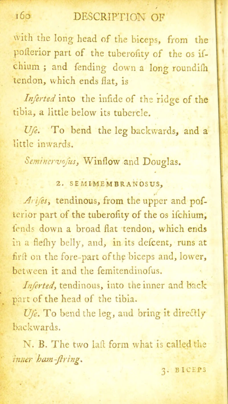 with the long head of the biceps, from the poilerior part of the tuberofity of the os if- chium ; and fending down a long roundilh tendon, which ends flat, is Inferted into the inflde of the ridge of the tibia, a little below its tubercle. Vfe. To bend the leg backwards, and a little inwards. Semincrvofus, Window and Douglas. 2. SEMIMEMBRANOSUS, A> ifes, tendinous, from the upper and pof- terior part of the tuberofity of the os ifehium, lends down a broad flat tendon, which ends in a flefhy belly, and, in its defeent, runs at fir A on the fore-part of the biceps and, lower, between it and the femitendinofus. Inferted, tendinous, into the inner and back part of the head of the tibia. Ufe. To bend the leg, and bring it dire&ly backwards. N. B. The two lall form what is called the inner bam -firing. 3. BICEPS