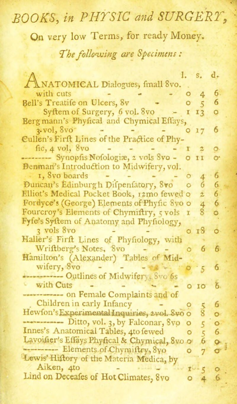 BOOKS, in PHYSIC and SURGERY, On very low Terms, for ready Money. The following are Specimens : A 1. s. d. /ANATOMICAL Dialogues, fmall 8vo. . with cuts - - -046 Bell's Treatife on Ulcers, 8v - 056 Syftem of Surgery, 6 vol. 8vo - 1 13 o Bergmann’s Phyfical and Chymical Eflays, 3-vol, 8vo' - - - o 17 6 Cullen’s Firft Lines of the Practice of Phy- fic, 4 vol, 8vo - - - -120 - Synopfis Nofologiae, 2 vols Svo - 0x1 o* Benman’s Introduction to Midwifery, vol. 1, 8vo boards - - -046 Duncan’s Edinburgh Difpenfatory, Svo 066. Elliot’s Medical Pocket Book, itmo fewed 026 Fordyce’s (George) Elements of Phyfic Svo o 4 6 Fourcroy’s Elements of Chymiftry, <; vols 180 Fyfe’s Syftem of Anatomy and Phyfiology, 3 vols 8vo - - 0x80 Haller’s Firft Lines of Phyfiology, with Wriftberg’s Notes, 8vo - - 066 Hamilton’s (Alexander) Tables of Mid- wifery, 8vo - - - v# - 056 Outlines of Midwifery. Svo 6s ^ with Cuts - - ^ - o 10 6 — on Female Complaints and of Children in early Infancy - 056 Hewfon’sExperixnentallnquirias, 2-voL^vo o 8 o .... Ditto, vol. 3, by Falconar, Svo o 5 0 Innes’s Anatomical Tables, 4to fewed 056 Lavoilier’s ElFays Phyfical & Chymical, 8vo o 6 o . Elements of .Chymiftry, 8yo o 7 o ; Dew is’ Hiftory of the Materia Medica, by Aiken, 4m - _ 1^-5 o Lind on Deceafes of Hot Climates, 8vo 046'