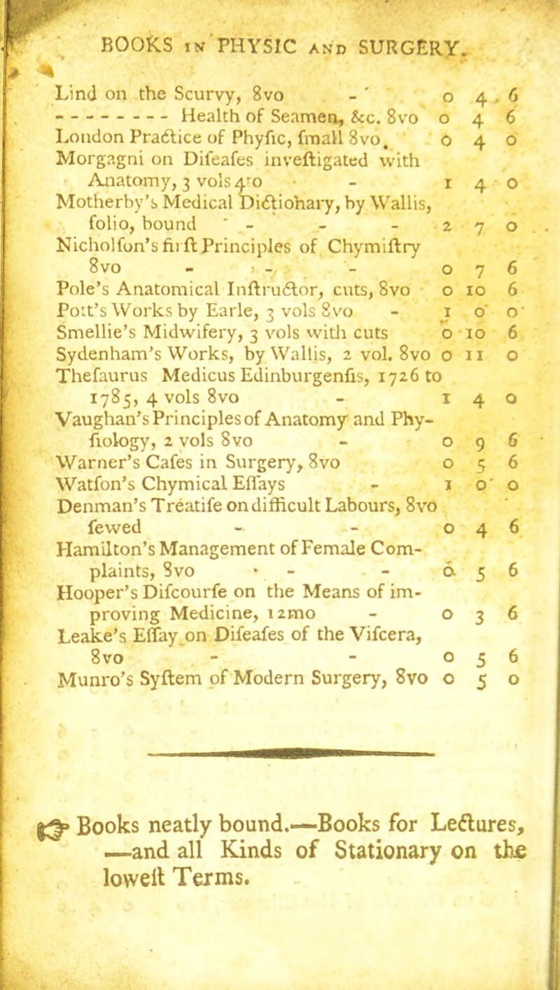 Lind on the Scurvy, 8vo - ’ 04. Health of Seamen, &c. 8vo o 4 London Practice of Phyfic, fmall 8vo, 0 4 Morgagni on Difeafes inveftigated with Anatomy, 3 volsa-o • r 4 Motherby’s Medical Dicftiohary, by Wallis, folio, bound ' - - - 2 7 Nicholfon’s firft Principles of Chymiftry 8vo - i _ - 07 Pole’s Anatomical Inftrudtor, cuts, 8vo o 10 Pott’s Works by Earle, 3 vols 8vo - 1 o Smellie’s Midwifery, 3 vols with cuts o 10 Sydenham’s Works, by Wallis, 2 vol. 8vo o n Thefaurus Medicus Edinburgenfis, 172610 1785, 4 vols 8vo - 14 Vaughan’sPrinciplesof Anatomy and Phy- fiology, 2 vols 8vo - o 9 Warner’s Cafes in Surgery, 8vo o 5 Watfon’s Chymical Effays - 10' Denman’s Treatife ondifficult Labours, 8vo fewed - - 04 Hamilton’s Management of Female Com- plaints, Svo * - & 5 Hooper’s Difcourfe on the Means of im- proving Medicine, nmo - o 3 Leake’s Effay on Difeafes of the Vifcera, 8vo - - 0 5 Munro’s Syftem of Modern Surgery, Svo o 5 6 6 o o o 6 6 O' 6 o o 6 6 o 6 6 6 6 o Books neatly bound.—Books for Ledtures, —and all Kinds of Stationary on the lowelt Terms.