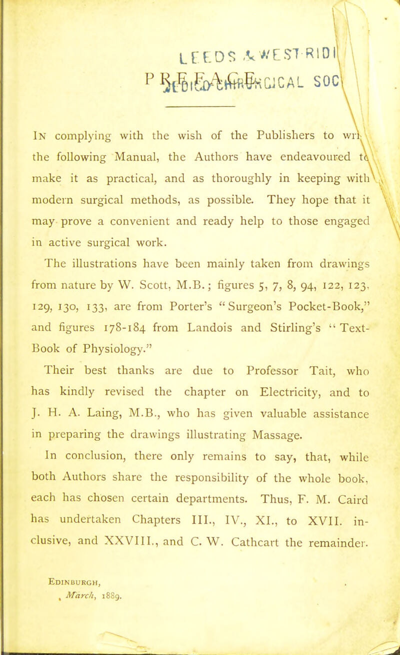 In complying with the wish of the PubHshers to wrl; the following Manual, the Authors have endeavoured t\\ make it as practical, and as thoroughly in keeping with' modern surgical methods, as possible. They hope that it may prove a convenient and ready help to those engaged in active surgical work. The illustrations have been mainly taken from drawings from nature by W. Scott, M.B.; figures 5, 7, 8, 94, 122, 123, 129, 130, 133, are from Porter's Surgeon's Pocket-Book, and figures 178-184 from Landois and Stirling's  Text- Book of Physiology. Their best thanks are due to Professor Tait, who has kindly revised the chapter on Electricity, and to J. H. A. Laing, M.B., who has given valuable assistance in preparing the drawings illustrating Massage. In conclusion, there only remains to say, that, while both Authors share the responsibility of the whole book, each has chosen certain departments. Thus, F. M. Caird has undertaken Chapters III., IV., XL, to XVII. in- clusive, and XXVlII.,and C. W. Cathcart the remainder. Edinburgh, , March, 1889.