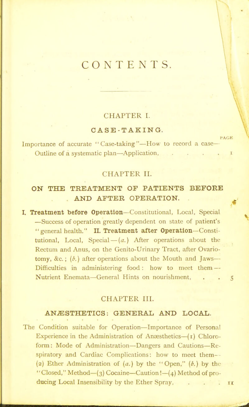 CONTENTS. CHAPTER I. CASE-TAKING. Importance of accurate Case-taking—How to record a case— Outline of a systematic plan—Application, . . . . i CHAPTER II. ON THE TREATMENT OP PATIENTS BEFORE , AND AFTER OPERATION. ^ I. Treatment before Operation—Constitutional, Local, Special —Success of operation greatly dependent on state of patient's  general health. II. Treatment after Operation—Consti- tutional, Local, Special—{a.) After operations about the Rectum and Anus, on the Genito-Urinary Tract, after Ovario- tomy, &c.; [i.) after operations about the Mouth and Jaws—■ Difficulties in administering food: how to meet them — Nutrient Enemata—General Hints on nourishment, . . 5 CHAPTER III. ANESTHETICS: GENERAL AND LOCAL. The Condition suitable for Operation—Importance of Personal Experience in the Administration of Anaesthetics—(i) Chloro- form : Mode of Administration—Dangers and Cautions—Re- spiratory and Cardiac Complications: how to meet them— (2) Ether Administration of (a.) by the Open, {6.) by the Closed, Method—(3) Cocaine—Caution!—(4) Method of pro- ducing Local Insensibility by the Ether Spray, . . . ir