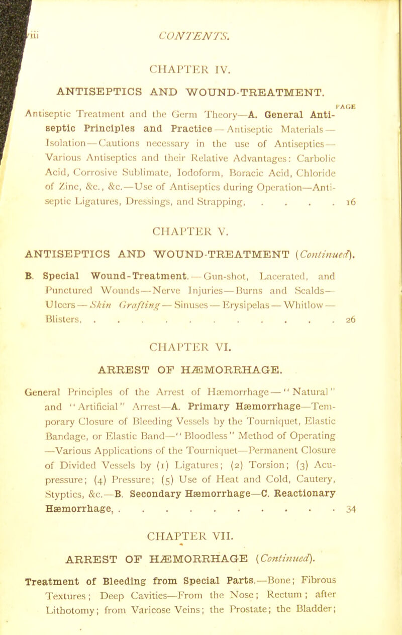 CHAPTER IV. ANTISEPTICS AND WOUND-TREATMENT. I'AGE Antiseptic Treatment and the derm Theory-—A. General Anti- septic Principles and Practice —Antiseptic Materials — Isolation — Cautions necessary in the use of Antiseptics— Various Antiseptics and their Kelative Advantages: Carbolic Acid, Corrosive .Sublimate, Iodoform, Boracic Acid, (Chloride of Zinc, &c., &c.—Use of Antisejnics during Operation—Anti- septic Ligatures, Dressings, and Strapping, . , . .16 CHAPTER V. ANTISEPTICS AND WOUND-TREATMENT (Coii/iiiueiT). B. Special Wound-Treatment. — Gun-shot, Lacerated, and Punctured Wounds — Nerve Injuries—Burns and Scalds— Ulcers — Skin (Irdf/irisf■— Sinuses — luysipelas — Whitlow — Blisters 26 CHAPTER VI. ARREST OF HEMORRHAGE. . General iVineiples of the Arrest of Haemorrhage—Natural and Artificial Arrest—A. Primary Hsemorrhage—Tem- porary Closure of Bleeding Vessels by the Tourniquet, Elastic Bandage, or Elastic Band— Bloodless Method of Operating —Various Applications of the Tourniquet—Permanent Closure of Divided Vessels by (i) Ligatures; (2) Torsion; (3) Acu- pressure; (4) Pressure; (5) Use of Heat and Cold, Cautery, Styptics, &c.—B. Secondary Hsemorrliage C. Reactionary Haemorrhage, 34 CHAPTER VII. ARREST OF HiEMORRHAGE {Confilined). Treatment of Bleeding from Special Parts.—Bone; Fibrous Textures ; Deep Cavities—From the Nose ; Rectum ; after Lithotomy; from Varicose Veins; the Prostate; the Bladder;
