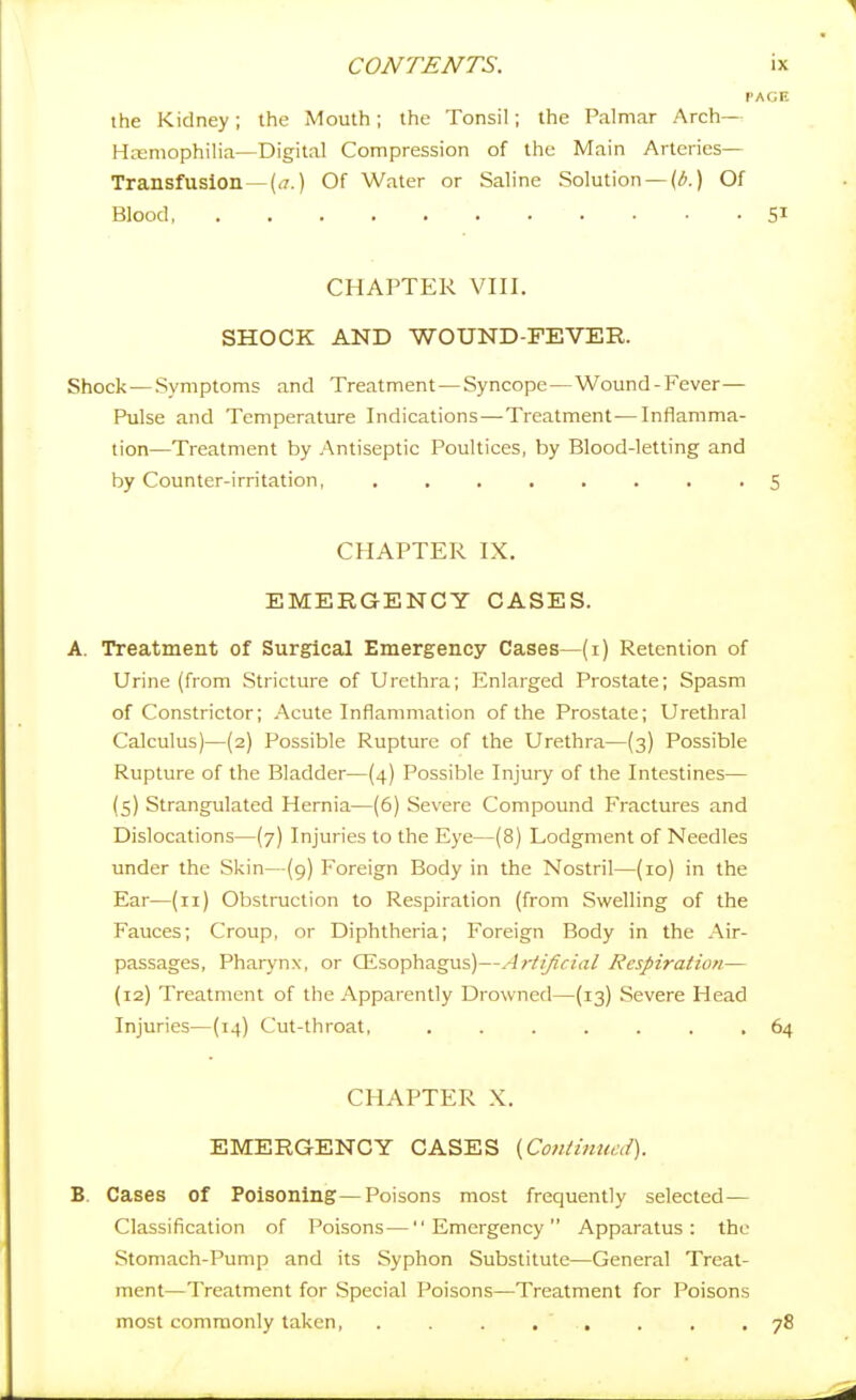 V the Kidney; the Mouth; the Tonsil; the Palmar Arch— Hreniophilia—Digital Compression of the Main Arteries- Transfusion— [a.) Of Water or Saline Solution —(^.) Of Blood, CHAPTER VIII. SHOCK AND WOUND-FEVER. Shock—Symptoms and Treatment—Syncope—Wound-Fever— Pulse and Temperature Indications—Treatment—Inflamma- tion—Treatment by Antiseptic Poultices, by Blood-letting and by Counter-irritation, CHAPTER IX. EMERGENCY CASES. A. Treatment of Surgical Emergency Cases—(i) Retention of Urine (from Stricture of Urethra; Enlarged Prostate; Spasm of Constrictor; Acute Inflammation of the Prostate; Urethral Calculus)—(2) Possible Rupture of the Urethra—(3) Possible Rupture of the Bladder—(4) Possible Injury of the Intestines— {5) Strangulated Hernia—(6) Severe Compound Fractures and Dislocations—(7) Injuries to the Eye—(8) Lodgment of Needles under the Skin—(9) Foreign Body in the Nostril—(10) in the Ear—(11) Obstruction to Respiration (from Swelling of the Fauces; Croup, or Diphtheria; Foreign Body in the Air- passages, Pharynx, or CEsophagus)—Artificial Respiration— (12) Treatment of the Apparently Drowned—(13) Severe Head Injuries—(14) Cut-throat, ....... CHAPTER X. EMERGENCY CASES {Contimccd). B. Cases of Poisoning—Poisons most frequently selected — Classification of l^oisons—Emergency Apparatus: the Stomach-Pump and its Syphon Substitute—General Treat- ment—Treatment for Special Poisons—Treatment for Poisons most commonly taken ,