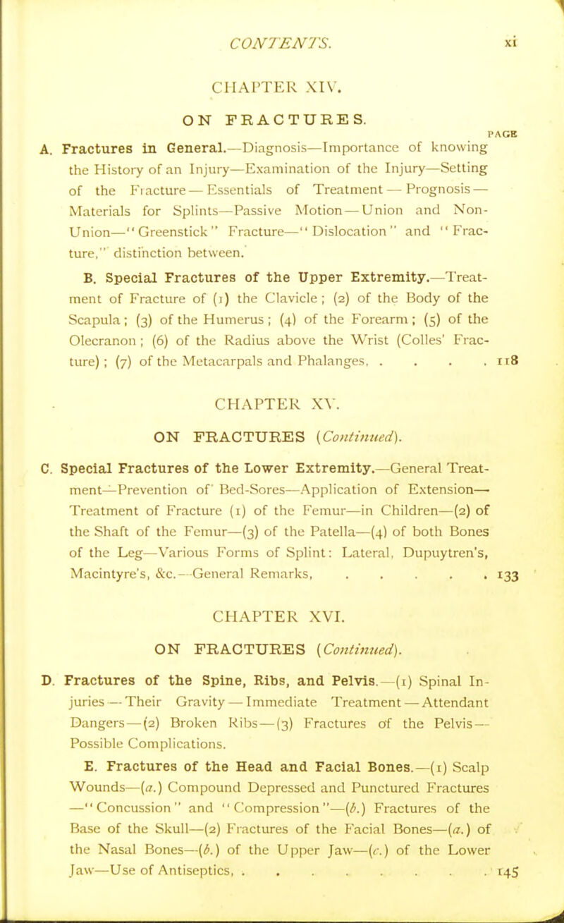 CHAPTER XI\ . ON FRACTURES. PAGB A. Fractures in General.—Diagnosis—Importance of knowing the Histoiy of an Injury—Examination of the Injury—Setting of the P'lacture — Essentials of Treatment — Prognosis — Materials for Splints—Passive Motion — Union and Non- Union—Greenstick Fracture—Dislocation and Frac- ture, distinction between. B. Special Fractures of the Upper Extremity.—Treat- ment of Fracture of (i) the Clavicle; (2) of the Body of the Scapula; (3) of the Humerus ; (4) of the Forearm ; (5) of the Olecranon ; (6) of the Radius above the Wrist (Colics' Frac- ture) ; (7) of the Metacarpals and Phalanges, .... itS CHAPTER X\'. ON FRACTURES [Continued). C. Special Fractures of the Lower Extremity.—General Treat- ment—Prevention of Bed-Sores—Application of Extension—■ Treatment of Fracture (i) of the Femur—in Children—(2) of the Shaft of the Femur—(3) of the Patella—(4) of both Bones of the Leg—Various Forms of Splint: Lateral, Dupuytren's, Macintyre's, &c.- -General Remarks, ..... 133 CHAPTER XVI. ON FRACTURES [Contimied). D. Fractures of the Spine, Ribs, and Pelvis.—(i) Spinal In- juries— Their Gravity — Immediate Treatment — Attendant Dangers—(2) Broken Ribs — (3) Fractures of the Pelvis — Possible Complications. E. Fractures of the Head and Facial Bones.—(i) Scalp Wounds—[a.) Compound Depressed and Punctured Fractures —Concussion and Compression—{b.) Fractures of the Base of the Skull—(2) Fiactures of the Facial Bones—{a.) of the Nasal Bones—[b.) of the Upper Jaw—(c.) of the Lower Jaw—Use of Antiseptics, . . . . . . . . 145