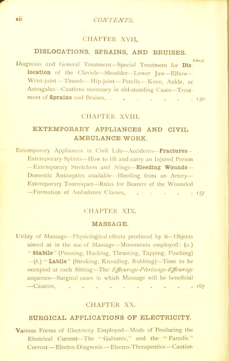 CHAPTER XVII. DISLOCATIONS, SPRAINS, AND BRUISES. 1 Diagnosis and (icnenil 'IVealnient—Special 'rreatmenl for Dis- location nf the Clavicle—Shoultk-r—Lower Jaw—Elbow- Wrisl-joinl — Thumb — Hip-joint — Patella-- Knee, Ankle, or Astragalus—Cautions necessary in old-standing Cases—Treat- ment of Sprains and Hmises CHAI'TKK XVIII. EXTEMPORARY APPLIANCES AND CIVIL AMBULANCE - WORK. Extemporary Appliances in Civil Life—Accidents—Fractures— E.xteniporary .Splints—How to lift and carry an Injvned I'erson —Extemporary Stretchers and Slings- Bleeding Wounds— Domestic Antiseptics available- Bleeding from an Artery— Extemporary Tourniquet—Rules for Bearers of the Wounded —Formation of Ambulance Classes, ..... 157 CIIAI'TLK XIX. MASSAGE. Utility of Massage- Physiological effects produced by it—Objects aimed at in the use of Massage—Movements employed: (r/.)  Stabile (Pressing, Hacking, Thrusting, Tapping, Pinching) —(/'.) Labile (Stroking, Kneading, Ruljbing)—Time to be occupied at each Sitting—The EJleuragc-Pdtrissagc-Efflcuragc sequence—Surgical cases in which Massage will be beneficial —Caution, . . . , . . . . . .167 CHAPTER XX. SURGICAL APPLICATIONS OF ELECTRICITY. Various Forms of lilectricity Employed—Mode of Producing the Electrical Current—The Galvanic, and the  Faradic Current —Electro-Diagnosis — Electro-Therapeutics—Caution