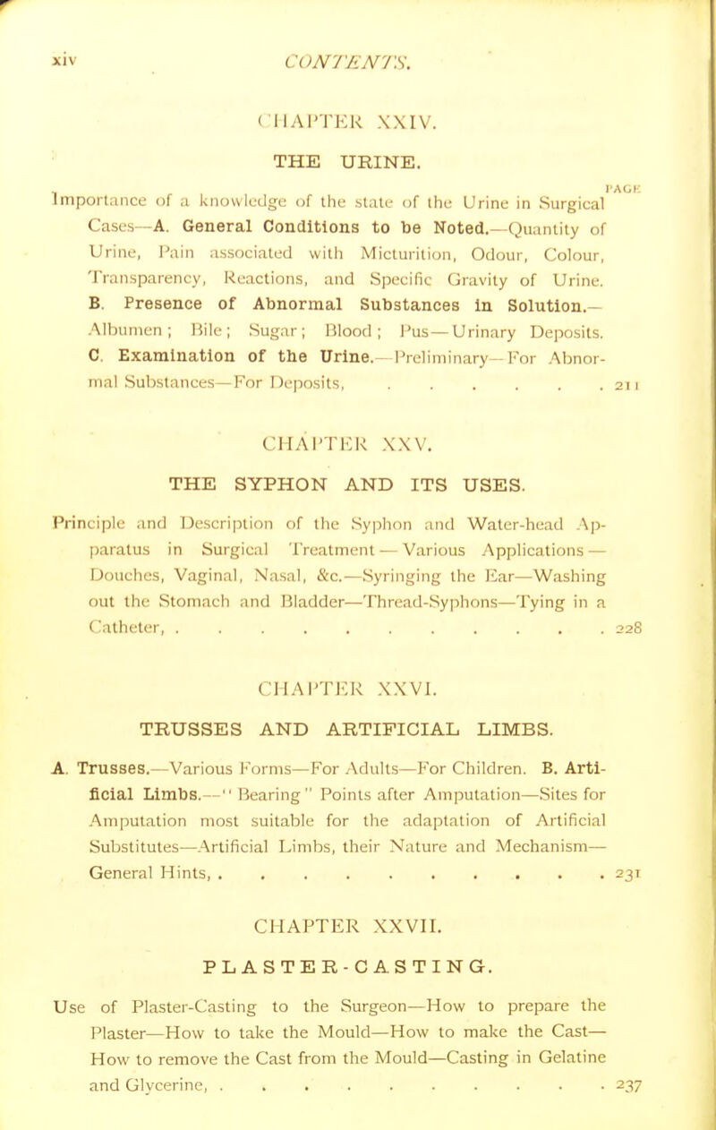 ('Ily\l'TER XXIV. THE URINE. TAGK Jniporlance of a knowledge of the .stale of the Urine in Surgical Cases—A. General Conditions to be Noted.—Quantity of Urine, f'ain associated with Micturition, Odour, Colour, Transparency, Reactions, and Specific Gravity of Urine. B. Presence of Abnormal Substances in Solution.— Albumen; iJile; Sugar; Blood; Pus—Urinary Deposits. C. Examination of the Urine.—Preliminary-For Abnor- mal Substances—For Deposits, 211 CHAPTKR XXV, THE SYPHON AND ITS USES. Principle and Description of tlie .Sypiion and Water-head Ap- paratus in Surgical Treatment — Various Applications — Douches, Vaginal, Nasal, &c.—.Syringing the Ear—Washing out the Stomach and Bladder—Thread-.Syphons—Tying in a Catheter, 228 CHAPTER XXVI. TRUSSES AND ARTIFICIAL LIMBS. A. Trusses.—Various Forms—For Adults—For Children. B. Arti- ficial Limbs.— Bearing Points after Amputation—Sites for Amputation most suitable for the adaptation of Artificial Substitutes—.Artificial Limbs, their Nature and Mechanism— General Hints, 231 CHAPTER XXVH. PLASTER-CASTING. Use of Plaster-Casting to the Surgeon—How to prepare the Plaster—How to take the Mould—How to make the Cast— How to remove the Cast from the Mould—Casting in Gelatine and Glycerine 237