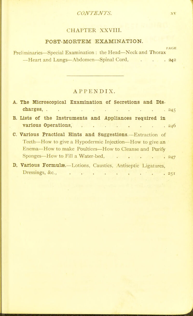 CHAPTER XXVIII. POST-MORTEM EXAMINATION. rAGE Preliminaries—Special Examination : the Head—Neck and Thorax —Heart and Lungs-—Abdomen—Spinal Cord, . . . 242 APPENDIX. A. The Microscopical Examination of Secretions and Dis- charges, 245 B. Lists of the Instruments and Appliances required in various Operations, 246 C. Various Practical Hints and Suggestions.—Extraction of Teeth—How to give a Hypodermic Injection—How to give an Enema—How to make Poultices—How to Cleanse and Purify Sponges—How to Fill a Water-bed, 247 D. Various Formulae.—Lotions, Caustics, Antiseptic Ligatures, Dressings, &c., 251