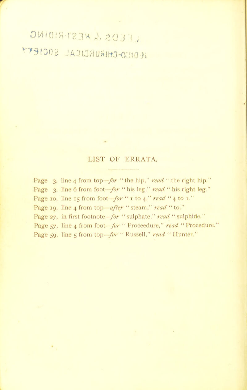 LIST OF ERRATA. I'age 3, line 4 from lop—yo;'  the liip, read  the l ighl hip. Page 3, hne 6 from foot—ybr  his leg, read his right leg. Page 10, line 15 from foot—/w-  i to 4, read 4 to 1. Page 19, line 4 from top—after  steam, read  to. Page 27, in first footnote— sulphate, read  sulphide. ' Page 57, line 4 from (ool—/or  Proceedure, read  Procedure Page 59, line 5 from top—/«-  Russell, read  Hunter.