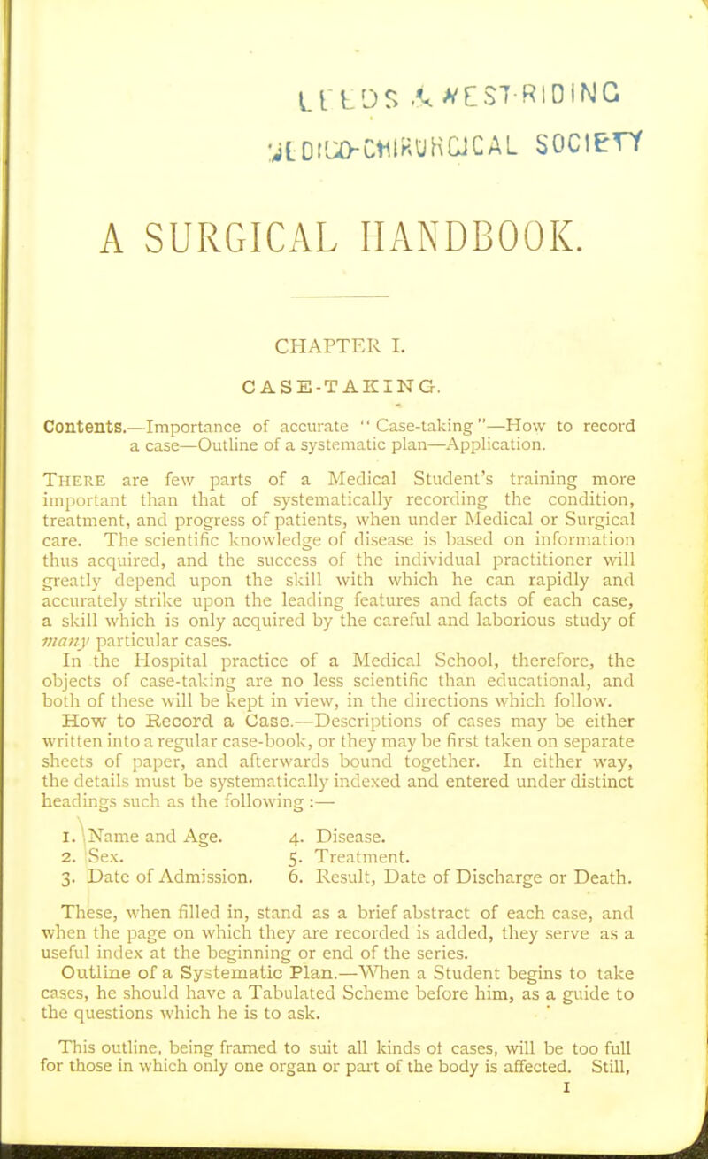 LTtDS .<.>^EST R1DING gL0lU>Ct1lHUHCJCAL SOCIETY A SURGICAL HANDBOOK. CHAPTER I. CASE-TAKING. Contents.—Importance of accurate Case-taking—How to record a case—Outline of a systematic plan—Application. There are few parts of a Medical Student's training more important than that of systematically recording the condition, treatment, and progress of patients, when under Medical or Surgical care. The scientific knowledge of disease is based on information thus acquired, and the success of the individual practitioner will greatly depend upon the skill with which he can rapidly and accurately strike upon the leading features and facts of each case, a skill which is only acquired by the careful and laborious study of many particular cases. In the Hospital practice of a Medical School, therefore, the objects of case-taking are no less scientific than educational, and both of these will be kept in view, in the directions which follow. How to Record a Case.—Descriptions of cases may be either written into a regular case-book, or they may be first taken on separate sheets of paper, and afterwards bound together. In either way, the details must be systematically indexed and entered under distinct headings such as the following :— 1. Name and Age. 4. Disease. 2. Sex. 5. Treatment. 3. Date of Admission. 6. Result, Date of Discharge or Death. These, when filled in, stand as a brief abstract of each case, and when the page on which they are recorded is added, they serve as a useful index at the beginning or end of the series. Outline of a Systematic Plan.—WHien a Student begins to take cases, he should have a Tabulated Scheme before him, as a guide to the questions which he is to ask. This outline, being framed to suit all kinds ot cases, will be too full for those in which only one organ or part of the body is affected. Still,