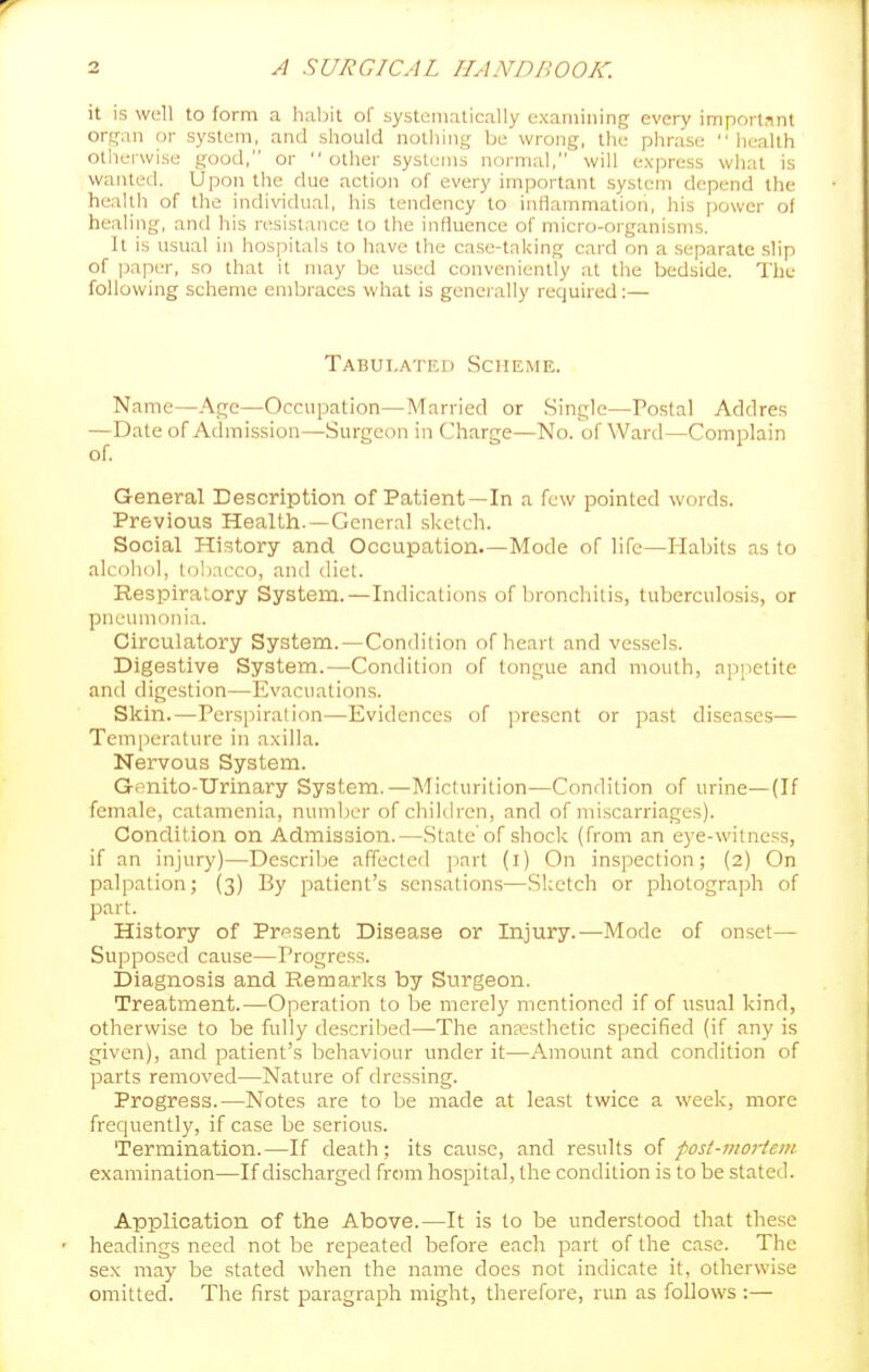 it is well to form a habit of systematically examining every imporlnnt organ or system, and should notliing be wrong, the phrase  liealth otherwise good, or other systems normal, will express what is wanted. Upon tlic due action of every important system depend the health of the individual, his tendency to inflammation, his power of healing, and his resistance to the influence of micro-organisms. It is usual in hospitals to have the ca.se-taking card on a separate .slip of paper, so that it may be used conveniently at the bedside. The following scheme embraces what is generally required:— Tabulated Scheme. Name—Acjc—Occupation—Married or .Single—^Postal Addres —Date of Admission—Surgeon in Charge—No. of Ward—Complain of. General Description of Patient—In a few pointed words. Previous Health. —General sketch. Social History and Occupation—Mode of life—Habits as to alcohol, tobacco, and diet. Respiratory System.—Indications of bronchitis, tuberculosis, or pneumonia. Circulatory System.—Condilion of heart and vessels. Digestive System.—Condition of tongue and mouth, appetite and digestion—Evacuations. Skin.—Perspiration—Evidences of present or past diseases— Temperature in axilla. Nervous System. Gonito-Urinary System.—Micturition—Condition of urine—(If female, catamenia, number of children, and of nii.scarriages). Conclilion on Admission.—State'of shock (from an eye-witness, if an injury)—Dcscrilje affected part (i) On inspection; (2) On palpation; (3) By patient's .sensations—Sketch or photograph of part. History of Prf^sent Disease or Injury.—Mode of onset— Supposed cause—Progress. Diagnosis and Remarks by Surgeon. Treatment.-—Operation to be merely mentioned if of usual kind, otherwise to be fully described—The anjesthetic specified (if any is given), and patient's behaviour under it—Amount and condition of parts removed—Nature of dressing. Progress.—Notes are to be made at least twice a week, more frequently, if case be serious. Termination.—If death; its cause, and results of fost-mortein examination—If discharged from hospital, the condition is to be state<l. Application of the Above.—It is to be understood that these headings need not be repeated before each part of the case. The sex may be stated when the name does not indicate it, otherwise omitted. The first paragraph might, therefore, run as follows :—