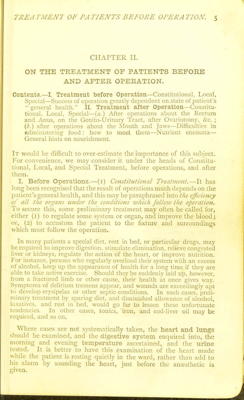 CHAPTER II. ON THE TREATMENT OP PATIENTS BEFORE AND AFTER OPERATION. Contents.—I. Treatment before Operation—Constitutional, Local, Special—Sviccess of operation greatly dependent on state of patient's general health. II. Treatment after Operation—Constitu- tional, Local, Special—(a.) After operations about the Rectum and Anus, on the Genito-Urinary Tract, after Ovariotomy, (Sc. ; (1!'.) after operations about the Mouth and Jaws—Difficulties in administering food: how to meet them—Nutrient eneniata— General hints on nourishment. It would be difficult to over-estimate the importance of this subject. For convenience, we may consider it under the heads of Constitu- tional, Local, and Special Treatment, before operations, and after them. I. Before Operations.—(i) Constitutional Treat/nent.—It has long been recognised that the result of operations much depends on the patient's general health, and this may be paraphrased into the efficiency of all the organs under the conditions which follozu the opei-ation. To secure this, some preliminary treatment may often be called for, either (i) to regulate some system or organ, and improve the blood; or, (2) to accustom the jaatient to the fixture and surroundings which must follow the operation. In many patients a special diet, rest in bed, or particular drugs, may be required to improve digestion, stimulate elimination, relieve congested liver or kidneys, regulate the action of the heart, or improve nutrition. For instance, persons who regularly overload their system with an excess of alcohol, keep up the appearance of health for a long time if they are able to take active e.xcrcise. Should they be suddenly laid up, however, from a fractured limb or other cause, their health at once gives way. Symptoms of delirium tremens appear, and wounds are exceedingly apt to develop erysipelas or other septic conditions. In such cases, preli- minary treatment by sparing diet, and diminished allowance of alcohol, laxatives, and rest in bed, would go far to lessen these unfortunate tendencies. In other cases, tonics, iron, and cod-liver oil may be required, and so on. Where cases are not systematically taken, the heart and lungs should be examined, and the digestive system enquired into, the morning and evening temperature ascertained, and the urine tested. It is better to have this examination of the heart made while the patient is resting quietly in the ward, rather than add to his alarm by sounding the heart, just before the ancesthetic is given.