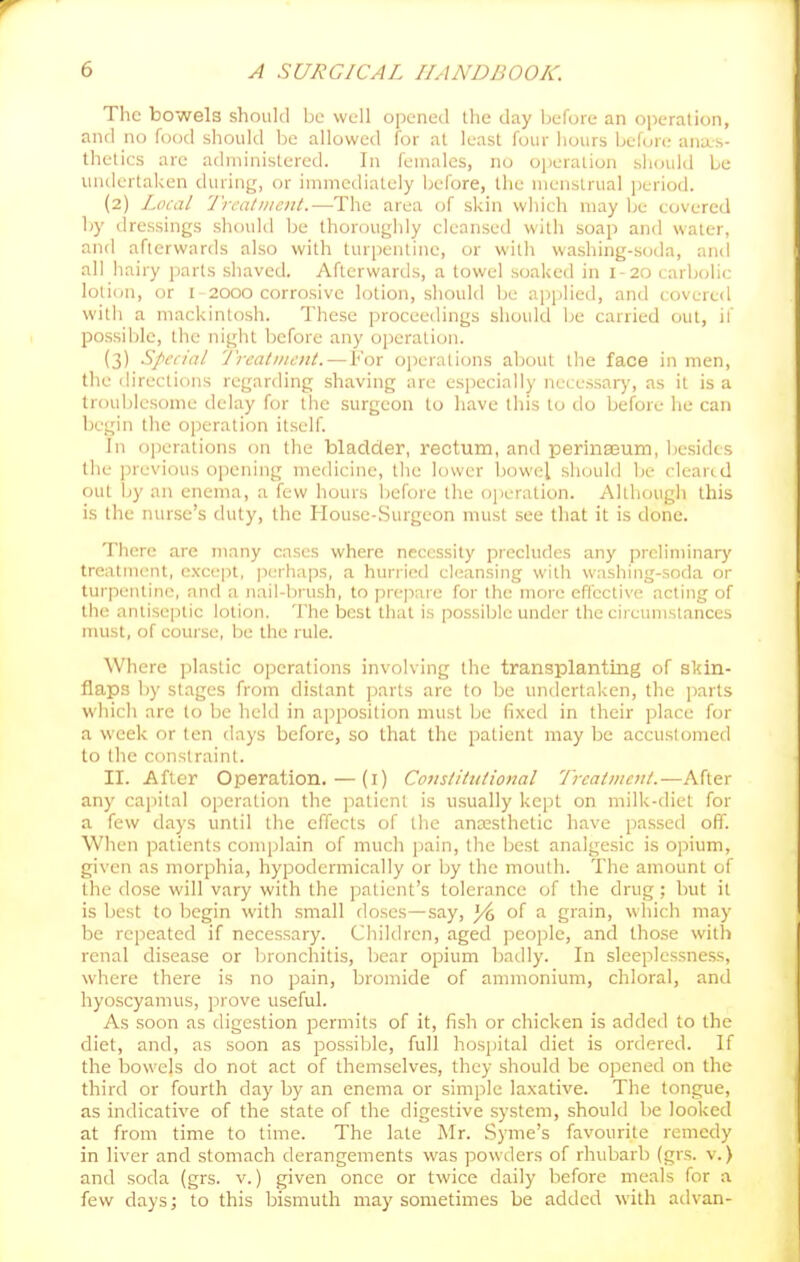 The bowels should be well opened the day before an ojieration, and no food should be allowed for at least four hours before anas- thetics are administered. In females, no ojieration should be undertaken during, or immediately before, the menstrual period. (2) Local 'J'rcatiiient.—The area of skin which may be covered Ijy dressings should be thoroughly cleansed with soap and water, and afterwards also with turpentine, or willi washing-soda, and all hairy jiarts shaved. Afterwards, a towel soaked in I-20 carbcjlic lotidn, or I - 2000 corrosive lotion, should be applied, and covered with a mackintosh. These proceedings should be carried out, if possible, the night before any operation. (3) Special Treatment.—For operations about the face in men, the directions regarding shaving are especially necessar)', as it is a troublesome delay for the surgeon to have this to do before he can begin the operation itself. In operations on the bladder, rectum, and perina3um, liesidcs the previous opening medicine, the lower bowel should be cleand out by an enema, a few hours befoie the operation. Allliough this is the nurse's duty, the House-Surgeon must see that it is done. There arc many cases where necessity precludes any preliminary treatment, except, perhaps, a hurried cleansing with washing-soda or turpentine, and a nail-brush, to prepare for ihe more effective acting of the antiseptic lotion. The best that is possible under the circumstances must, of course, be the rule. Where plastic operations involving the transplanting of skin- flaps l)y stages from distant parts are to be undertaken, the parts which are to be held in apposition must Ijc fixed in their place for a week or ten days before, so that the patient may be accustomed to the constraint. II. After Operation. — (i) Constitutional Treatment.—After any capital operation the patient is u.sually kept on milk-diet for a few days until the effects of the anassthetic have passed off. When patients com|jlain of much pain, the best analgesic is opium, given as morphia, hypodermically or by the moutli. The amount of the dose will vary with the patient's tolerance of the drug; but it is best to begin with small doses—say, 3^ of a grain, which may be repeated if necessary. Children, aged people, and those with renal disease or bronchitis, bear opium badly. In sleeplessness, where there is no pain, bromide of ammonium, chloral, and liyoscyamus, prove useful. As soon as digestion permits of it, fish or chicken is added to the diet, and, as soon as possible, full hospital diet is ordered. If the bowels do not act of themselves, they should be opened on the third or fourth day by an enema or simple laxative. The tongue, as indicative of the state of the digestive system, should be looked at from time to time. The late Mr. Syme's favourite remedy in liver and stomach derangements was powders of rhubarb (grs. v.) and soda (grs. v.) given once or twice daily before meals for a few days; to this bismuth may sometimes be added with advan-