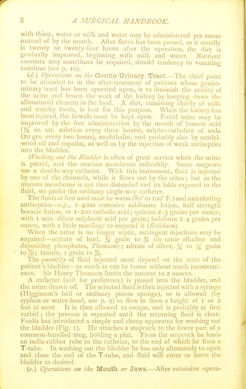 with thirst, water or milk anil water may be administered per anum instead of by the mouth. After flatus has been passed, as it usually is twenty or twenty-four hours after the operation, the diet is gradually improved, beginning with milk and water. Nutrient enemala may sometimes be recpiircd, should tendency to vomiting continue (see p. lo). {d.) Opcnilifliis f/^///f Genilo-Urinary Tract.—The chief point to be attended to in the after-treatment of ])atients whose genito- urinary tract has been operated upon, is to diminish the acidity of the urine and lessen the work of the kidney by keeping down the albuminoid clement in the food. A diet, consisting chiefly of milk and starchy foods, is best for this purpose. When the kidney has been injured, the bowels must be kept open. Frxtid urine may be improved by the free administration by the mouth of boracic acid oz. sat. solution every three hours), sul]jho-carbolate of soda (20 grs. every two hours), naphthalin, and probably also by sandal- wood oil and copaiba, as well as by the injection of weak antiseptics into the bladder. IVasliiiig out the Bladder is often of great service when the urine is putrid, and the mucous membrane unhealthy. Some surgeons use a double-way catheter. With this instrument, fluid is injecteil by one of the channels, while it flows out by the otlier; but as the mucous membrane is not thus distended and its folds exposed to the fluid, we prefer the ordinary single-way catheter. The fluids at flrst used must lie warm (80 to 100° F.) and unirritating antiseptics—<?.,(,■•., 1-4000 corrosive sublimate lotion, half strengtli boracic lotion, or 1-200 carbolic acid; (|uinine2-3 grains per ounce, with I min. dilute suljihuric acid ])er grain; iodoform 2-4 grains per ounc-e, with a little mucilage to suspend it {Tiriclisen). When the urine is no longer septic, astringent injections may be required—acetate of lead, ^ gfain to g' (in urine alkaline and dejiositing phosphates, 7'hoiiison) ; nitrate of silver, ){ to ^4 grain to oi > tannin, i grain to gi- The quantity of fluid injected must depend on the state of the patient's bladder—as much as can be liorne without much inconveni- ence. Sir Henry Thomson limits the amount to 2 ounces. A catheter (soft for preference) is passed into the bladder, and the urine drawn off. The selected fluid is then injected with a syringe (Higginson's ball or ordinary piston s)'ringe), or is allowed (Ijy syphon or water-head, see p. 9) to flow in from a height of i or 2 feet at most. It is then allowed to escape, and is probably at first turbid ; the process is repeated until the returning fluid is clear. Foulis has introduced a simple and cheap apparatus for washing out the bladder (Fig. i). He attaches a stopcock to the lower part of a common-handled mug, holding a pint. From the stopcock he leads an india-rubber tube to the catheter, to the end of which he fixes a T-tube. In washing out the bladder he has only alternately to open and close the end of the T-tube, and fluid will enter or leave Ih.e bladder as desired. (e.) Ofierations on the Mouth or Jaws.—After extensive opera-
