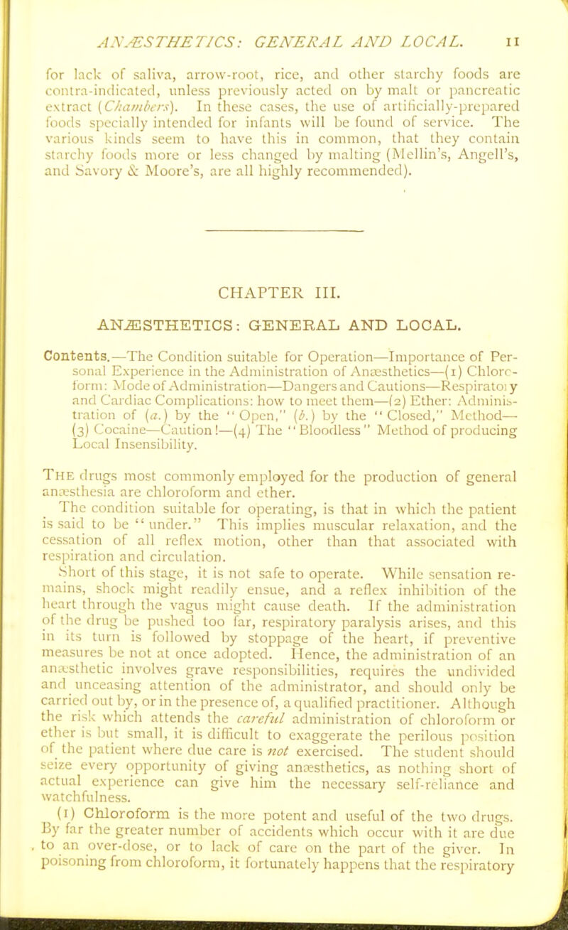 for lack of saliva, arrow-root, rice, and other starchy foods are contra-incHcated, unless previously acted on by malt or pancreatic extract {Chanibcrx). In these cases, the use of artilicially-prepared foods specially intended for infants will be found of service. The various kinds seem to have this in common, that they contain starchy foods more or less changed by malting (Mcllin's, Angell's, and Savory & Moore's, are all highly recommended). CHAPTER III. ANESTHETICS: GENERAL AND LOCAL. Contents.—The Condition suitable for Operation—Importance of Per- sonal Experience in the Administration of AnEesthetics—(i) Chlorr- i'orni: Mode of Administration—Dangers and Cautions—Respiratoi y and Cardiac Complications: how to meet them—(2) Ether: Adminis- tration of [a.) by the Open, [b.) by the Closed, Method— (3) Cocaine—Caution!—(4) The Bloodless Method of producing Local Insensibility. The drugs most commonly employed for the production of general ancTfsthesia are chloroform and ether. The condition suitable for operating, is that in which the patient is said to be under. This implies muscular relaxation, and the cessation of all reflex motion, other than that associated with respiration and circulation. Short of this stage, it is not safe to operate. While sensation re- mains, shock might readily ensue, and a reflex inhiljition of the heart through the vagus might cause death. If the administration of the drug be pushed too far, respiratory paralysis arises, and this in its turn is followed by stoppage of the heart, if preventive measures be not at once adopted. Hence, the administration of an anasthetic involves grave responsibilities, requires the undivided and unceasing attention of the administrator, and should only be carried out by, or in the presence of, a qualified practitioner. Although the risk which attends the careful administration of chloroform or ether is but small, it is difficult to exaggerate the perilous position of the patient where due care is not exercised. The student should seize every opportunity of giving anesthetics, as nothing .short of actual experience can give him the necessaiy self-reliance and watchfulness. (i) Chloroform is the more potent and useful of the two drugs. By far the greater number of accidents which occur with it are due to an over-dose, or to lack of care on the part of the giver. In poisoning from chloroform, it fortunately happens that the respiratory