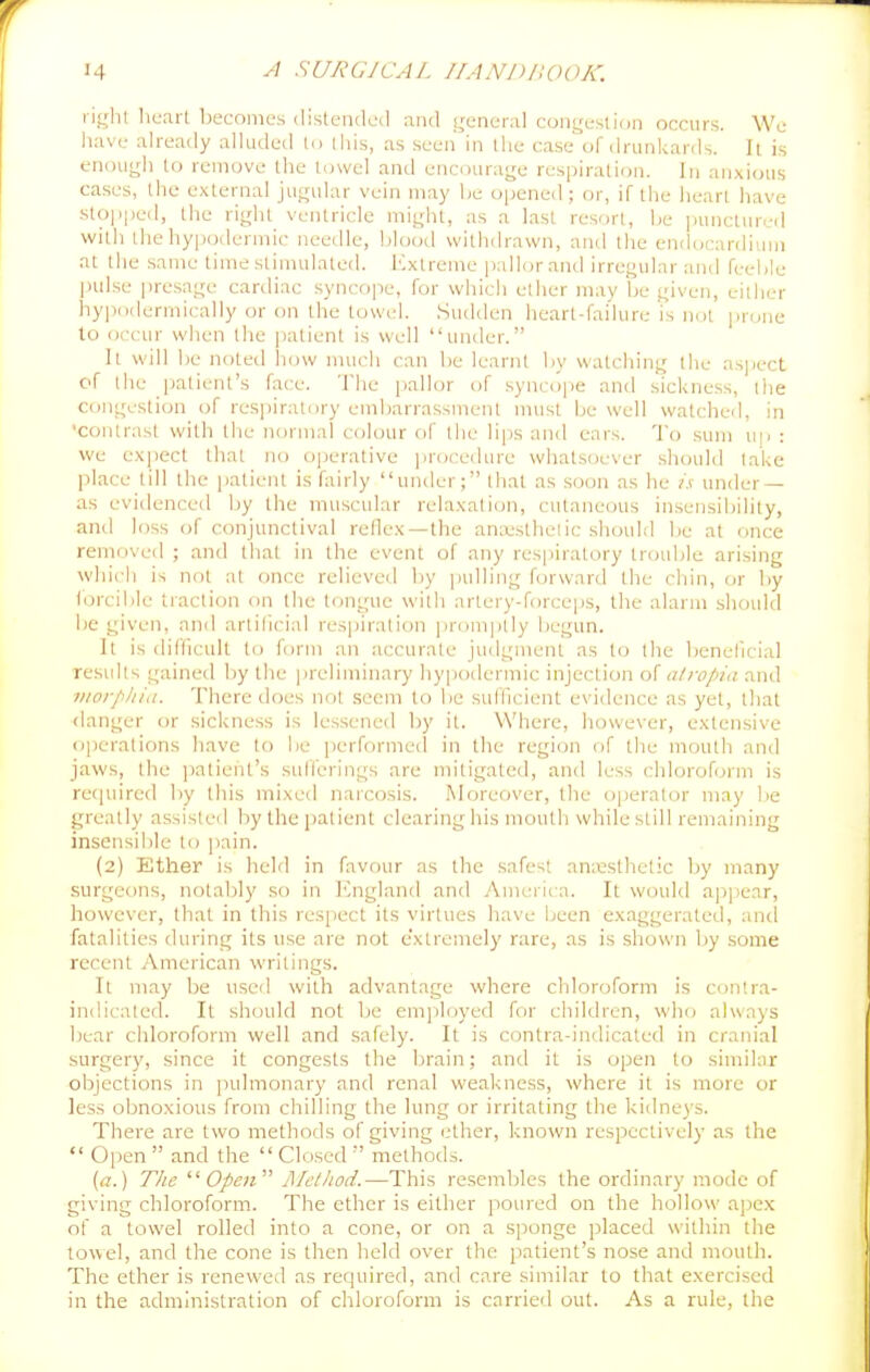ri<;lil liearl becomes distended and i;eneral con<,'esti()n occurs. We liave already alluded lo iliis, as seen in the case of drunkarrls. It is enough to remove the towel and encourage resiiiration. In anxious cases, the external jugular vein may he opened ; or, if the heart have stopped, the right ventricle might, as a last resort, he punctured with the hypodermic needle, blood withdrawn, and the endocardium at the same time stimulated. Extreme pallor and irregular and feelile pulse i)resage cardiac syncope, for which ether may he given, either hypodermically or on the towel. .Sudden heart-failure is net ijrone to occur when the i)atient is well under. It will be noted liow much can he learnt by watching the asjiect of the patient's face. The pallor of .syncope and sickness, the congestion of res])iratory eniharrassmenl must be well watched, in ■contrast with the normal colour of the lips and ears. To sum u|i : we expect that no o|jerative ])rocedurc whatsoever should lake place till the patient is (;iirly under; that as soon as he /.v under — as evidence<l hy the muscular relaxation, cutaneous insensibility, and loss of conjunctival reflex—the anx'stheiic should be at once removed ; and that in the event of any respiratory trouble arising which is not at once relieved by ])ulling forward the cliin, or by lorcible traction on the tongue with artery-forceps, the alarm should be given, and artificial respiration ])romptly begun. It is difficult to form an accurate judgment as to the beneficial results gained by the preliminary hypodermic injection o[ atropia and morphia. There does not seem to be sufficient evidence as yet, tliat danger or sickness is lessened by it. Where, however, extensive ojierations have to be iierformecl in the region of tlie mouth and jaws, the jiatient's suH'erings are mitigated, and less chloroform is recjuired by this mixed narcosis. Moreover, the operator may be greatly assisted by the patient clearing his mouth while still remaining insensible to ])ain. (2) Ether is held in favour as the safest anxsthelic by many surgeons, notably so in ICngland and America. It would a]5])ear, however, that in this respect its virtues have been exaggerated, and fatalities during its use are not e'xtremely rare, as is shown by .some recent American writings. It may be used with advantage where cliloroform is contra- indicated. It should not be emjiloyed for children, who always bear chloroform well and safely. It is contra-indicated in cranial surgery, since it congests the lirain; and it is open to similar objections in pulmonary and renal weakness, where it is more or less obnoxious from chilling the lung or irritating the kidneys. There are two methods of giving iHher, known respectively as the  Open  and the  Closed  methods. {a.) The Open'''' Afetliod.—This resembles the ordinary mode of giving chloroform. The ether is either poured on the hollow apex of a towel rolled into a cone, or on a sponge placed within the towel, and the cone is then lield over the patient's nose and mouth. The ether is renewed as required, and care similar to that exerci.scd in the administration of chloroform is carried out. As a rule, the