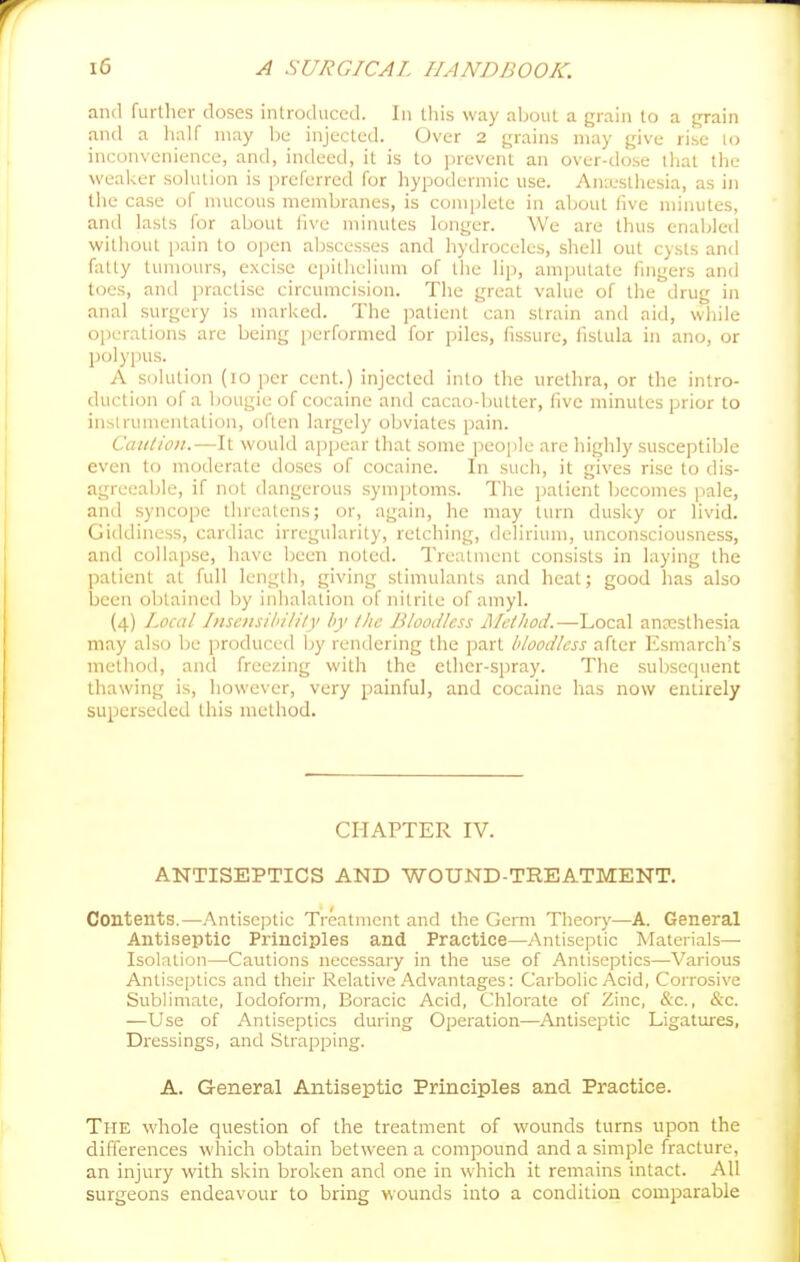 and furllicr doses introduced. In this way aboul a grain lo a grain and a half may l)e injecteil. Over 2 grains may give rise lo inconvenience, and, indeed, it is to prevent an over-dose that the weaker solution is preferred for hypodermic use. Anx'sthesia, as in the case of mucous membranes, is complete in about five minutes, and lasts for about five minutes longer. We are thus enabled without pain to open abscesses and hydroceles, shell out cysts and (iUty tumours, excise epithelium of the lip, amputate fingers and t(3es, and practise circumcision. Tlie great value of the drug in anal surgery is marked. The jiatient can strain and aid, while operations are being jierformed for piles, fissure, fistula in ano, or polypus. A solution (lo per cent.) injected into the urethra, or the intro- duction of a bougie of cocaine and cacao-butter, five minutes prior to instrumentation, often largely obviates pain. Caution.—It would appear that some peojile are highly susceptible even to moderate doses of cocaine. In such, it gives rise to dis- agreeable, if not dangerous symptoms. The patient becomes pale, and syncope threatens; or, again, he may turn dusky or livid. Giddiness, cardiac irregularity, retching, delirium, unconsciousness, and collapse, have been noted. Tre;ilment consists in laying the patient at full length, giving stimulants and heat; good has also been obtained by inhalation of nitrite of aniyl. (4) Local Insensibiliiy by the Bloodless Method.—Local anresthesia may also be ]3roduced by rendering the part bloodless after Esmarch's method, and freezing with the ether-spray. The subsequent thawing is, however, very painful, and cocaine has now entirely superseded this method. CHAPTER IV. ANTISEPTICS AND WOUND-TREATMENT, Contents.—Antisc|5tic Treatment and the Germ Theory—A. General Antiseptic Principles and Practice—Antiseptic Materials- Isolation—Cautions necessary in the use of Antiseptics—Various Antiseptics and their Relative Advantages: Carbolic Acid, Corrosive Sublimate, Iodoform, Boracic Acid, Chlorate of Zinc, &c., &c. —Use of Antiseptics during Operation—Antiseptic Ligatures, Dressings, and Strapping. A. General Antiseptic Principles and Practice. The whole question of the treatment of wounds turns upon the differences which obtain between a compound and a simple fracture, an injury with skin broken and one in which it remains intact. All surgeons endeavour to bring wounds into a condition comparable