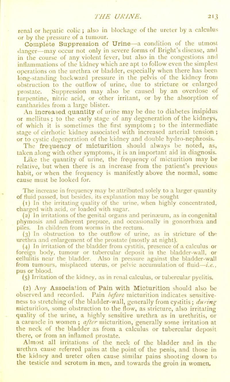 renal or hepatic colic ; also in blockage of the ureter by a calculus or by the pressure of a tumour. Complete Suppression of Urine—a condition of the utmost (lant;er—may occur not only in severe forms of Bright's disease, and in the course of any violent fever, but also in the congestions and inflammations of the kidney which are apt to follow even the simplest operations on (he uretiira or bladder, especially when there has l)een long-standing backward pressure in the pelvis of the kidney from obstruction to the outflow of urine, tlue to stricture or enlarged pn^state. Su]jpression may also be caused by an overdose of turpentine, nitric acid, or other irritant, or by the absorption of cantliarides from a large blister. An increased quantity of urine may be due to diabetes insipidus or mellitus ; to the early stage of any degeneration of the kidneys, of which it is sometimes the first symptom ; to the intermediate stage of cirrhotic kidney associated with increased arterial tension ; or to cystic degeneration of the liidney and double hydro-nephrosis. The frequency of micturition should always be noted, as, taken along with other symptoms, it is an important aid in diagnosis. Like tile quantity of urine, the frequency of micturition may be relative, but when there is an increase from the patient's previous habit, or when the frequency is manifestly above the normal, some cause must be looked for. The increase in frequency may be attributed solely to a larger quantity of fluid passed, but besides, its explanation may be sought (1) In the irritating quality of the urine, when highly concentrated, charged with acid, or loaded with sugar. (2) In irritations of the genital organs and perina;um, as in congenital phymosis and adherent prepuce, and occasionally in gonorrhoea and piles. In children from worms in the rectum. (3) In obstruction to the outflow of urine, as in stricture of the urethra and enlargement of the prostate (mostly at night). (4) In irritation of the bladder from cystitis, presence of a calculus or foreign body, tumour or tubercular deposit in the bladder-wall, or cellulitis near the bladder. Also in pressure against the bladder-wall from tumours, misplaced uterus, or pelvic accumulation of fluid—i.e., pus or blood. (5) Irritation of the kidney, as in renal calculus, or tubercular pyelitis. {2) Any Association of Pain with Micturition should also be observed and recorded. Pain before micturition indicates sensitive- ness to stretching of the bladder-wall, generally from cystitis ; dming micturition, some obstruction to the flow, as stricture, also irritating quality of the urine, a highly sensitive urethra as in urethritis, or a caruncle in women ; after micturition, generally some irritation at the neck of the bladder as from a calculus or tubercular deposit there, or from an inflamed prostate. Almost all irritations of the neck of the bladder and in the urethra cause referred pains at the point of the penis, and those in the kidney and ureter often cause similar pains shooting down to the testicle and scrotum in men, and towards the groin in women.