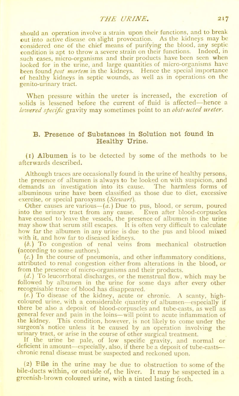 should an operation involve a strain upon their functions, and to break cut into active disease on slight provocation. As the kidneys may be considered one of the chief means of purifying the blood, any septic condition is apt to throw a severe strain on their functions. Indeed, in such cases, micro-organisms and their products have been seen when looked for in the urine, and large quantities of micro-organisms have been found/w/ mortem in the kidneys. Hence the special importance of healthy kidneys in septic wounds, as well as in operations on the genito-urinary tract. When pressure within the ureter is increased, the excretion of solids is lessened before the current of fluid is affected—hence a lowered specific gravity may sometimes point to an obstiucted m eter. B. Presence of Substances in Solution not found in Healthy Urine. (1) Albumen is to be detected by some of the methods to be afterwards described. Although traces are occasionally found in the urine of healthy persons, the presence of albumen is always to be looked on with suspicion, and demands an investigation into its cause. The harmless forms of albuminous urine have been classified as those due to diet, excessive exercise, or special paroxysms (Stnvart). Other causes are various—(a.) Due to pus, blood, or serum, poured into the urinary tract from any cause. Even after blood-corpuscles have ceased to leave the vessels, the presence of albumen in the urine may show that serum still escapes. It is often very difficult to calculate how far the albumen in any urine is due to the pus and blood mixed with it, and how far to diseased kidneys. (b.) To congestion of renal veins from mechanical obstruction (according to some authors). (c.) In the course of pneumonia, and other inflammatory conditions, attributed to renal congestion either from alterations in the blood, or from the presence of micro-organisms and their products. [d.) To leucorrhoeal discharges, or the menstrual flow, which may be followed by albumen in the urine for some days after every other recognisable trace of blood has disappeared. (e.) To disease of the kidney, acute or chronic. A scanty, high- coloured urine, with a considerable quantity of albumen—especially if there be also a deposit of blood-corpuscles and tube-casts, as well as general fever and pain in the loins—will point to acute inflammation of the kidney. This condition, however, is not likely to come under the .surgeon's notice unless it be caused by an operation involving the urinary tract, or arise in the course of other surgical treatment. If the urine be pale, of low specific gravity, and normal or deficient in amount—especially, also, if there be a deposit of tube-casts— chronic renal disease must be suspected and reckoned upon. (2) Pile in the urine may be due to obstruction to .some of the bile-ducts within, or outside of, the liver. It may be suspected in a greenish-brown coloured urine, with a tinted lasting froth.
