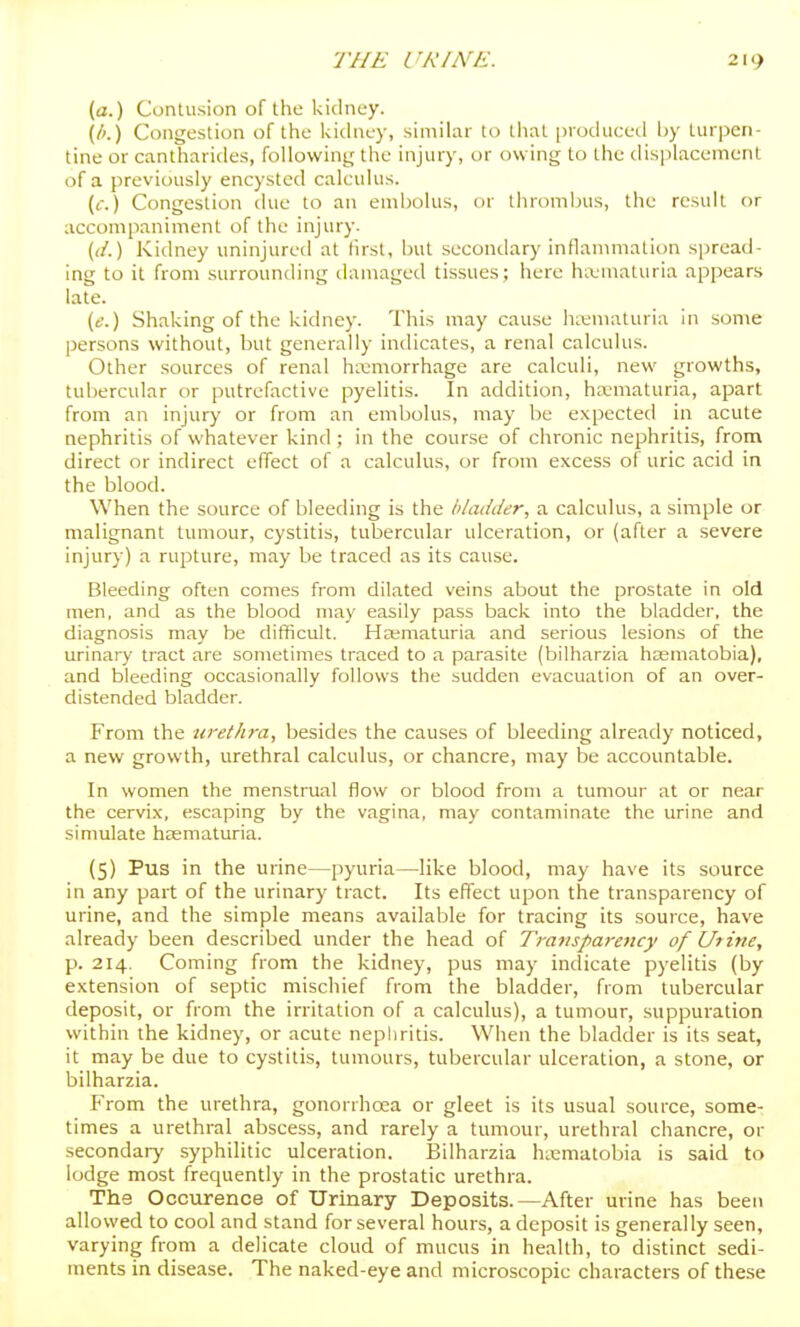 (tf.) Contusion of the kidney. (/'.) Congestion of the kidney, similar to liiat [jioduced by turpen- tine or cantliarides, followiny the injury, or owing to the displacement of a previously encysted calculus. (f.) Congestion due to an endiolus, or lhroml)us, the result or accompaniment of the injury. (</.) Kidney uninjured at first, but secondary infkanunation spread- ing to it from surrounding damaged tissues; here hLvmaluria appears late. (e.) Shaking of the kidney. This may cause hienu^luria in some persons without, but generally indicates, a renal calculus. Other sources of renal haemorrhage are calculi, new growths, tubercular or putrefactive pyelitis. In addition, haematuria, apart from an injury or from an embolus, may be expected in acute nephritis of whatever kind ; in the course of chronic nephritis, from direct or indirect effect of a calculus, or from excess of uric acid in the blood. When the source of bleeding is the bladder, a calculus, a simple or malignant tumour, cystitis, tubercular ulceration, or (after a severe injury) a rupture, may be traced as its cause. Bleeding often comes from dilated veins about the prostate in old men, and as the blood may easily pass back into the bladder, the diagnosis may be difficult. Ha;maturia and serious lesions of the urinary tract are sometimes traced to a parasite (bilharzia hasmatobia), and bleeding occasionally follows the sudden evacuation of an over- distended bladder. From the urethra, besides the causes of bleeding already noticed, a new growth, urethral calculus, or chancre, may be accountable. In women the menstrual flow or blood from a tumour at or near the cervix, escaping by the vagina, may contaminate the urine and simulate heematuria. (S) Pus in the urine—pyuria—like blood, may have its source in any part of the urinary tract. Its effect upon the transparency of urine, and the simple means available for tracing its source, have already been described under the head of Transparency of Uiine, p. 214. Coming from the kidney, pus may indicate pyelitis (by extension of septic mischief from the bladder, from tubercular deposit, or from the irritation of a calculus), a tumour, suppuration within the kidney, or acute nephritis. When the bladder is its seat, it may be due to cystitis, tumours, tubercular ulceration, a stone, or bilharzia. From the urethra, gonorrhoea or gleet is its usual source, some- times a urethral abscess, and rarely a tumour, urethral chancre, or secondary syphilitic ulceration. Bilharzia hasmatobia is said to lodge most frequently in the prostatic urethra. The Occvtrence of Urinary Deposits.—After urine has been allowed to cool and stand for several hours, a deposit is generally seen, varying from a delicate cloud of mucus in health, to distinct sedi- ments in disease. The naked-eye and microscopic characters of these