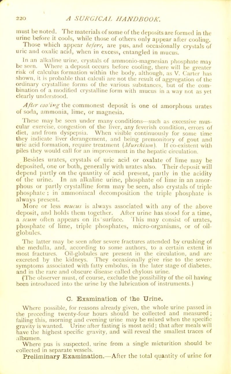 must be noted. The materials of some of the deposits are formed in the urine before it cools, while those of others only appear afier cooling. Those which appear hefori; are jius, and occasionally crystals of uric and oxalic acid, wiien in excess, entangled in mucus. In an alkaline urine, crystals of ammonio-magnesian phosjihate may be seen. Where a dejjosil occurs before cooling, there will be gr(!aler risk of calculus formation within the body, although, as V. Carter has shown, it is jjrobable that calculi are not the result of aggregation of the ordinary crystalline fcjrms of the various sul)stances, but of the com- bination of a modified crystalline form with nmcus in a way not as yet clearly imderstood. fw'zw^'-the commonest deposit is one of amorphous urates of soda, ammonia, lime, or magnesia. These may be seen under many conditions—such as excessive mus- cular exercise, congestion of the liver, any feverish condition, errors of diet, and from dyspejisia. When visible continuously for some lime they indicate liver derangement, and Ijeing premonitoiy of gout and uric acid formation, recjuire treatment [Miirchisoii). If eo-existent with piles they would call for an improvement in the hepatic circulation. Besides urates, crystals of uric acid or oxalate of lime may be deposited, one or both, generally with urates also. Their dejiosit will depend partly on the quantity of acid jiresent, partly in the acidity of the urine. In an alkaline urine, jihosphate of lime in an amor- phous or partly crystalline form may be seen, alsr) crystals of triple phos|)hate ; in animoniacal decomposition the triple phosphate is always present. More or less viuiits is always associated with any of the above depcxsit, and holds them together. After urine has stood for a time, a stum often appears on its surface. This may consist of urates, phosphate of lime, triple ])hos])hales, micro-organisms, or of oil- globules. The latter may be seen after severe fractures attended by crushing of the medulla, and, according to some authors, to a certain extent in most fractures. Oil-globules are jjresent in the circulation, and are excreted by the kidneys. They occasionally give rise to the seven- symptoms associated with fatty embolus, in the later stage of diabetes, and in the rare and obscure disease called chylous urine. (The observer must, of course, exclude the possiliility of the oil having been introduced into the urine by the lubrication of instruments.) C. Examination of the Urine. Where possiljle, for reasons alre.-idy given, the whole urine passed in the preceding twenty-four hours should be collected and measured ; failing tliis, morning and evening urine may be mixed when the specific gravity is wanted. Urine after fasting is most acid ; that after meals will have the highest specific gravity, and will reveal the smallest traces of albumen. Where pus is suspected, urine from a single micturition should be collected in separate vessels. Preliminary Examination.—After the total (luantity of urine for