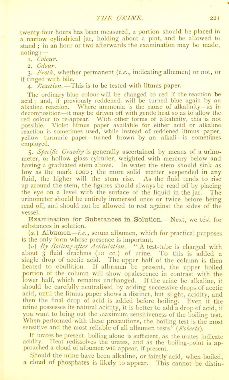 twenty-four hours has been measured, a portion should be placed in a narrow cylindrical jar, holding about a pint, and be allowed In stand ; in an hour or two afterwards the examination may be made, noting: — 1. Colour. 2. Odour. 3. Froth, whether permanent {i.e., indicating albumen) or not, or if tinged with bile. 4. Reaction.—This is to be tested with litmus paper. The ordinary blue colour will be changed to red if the reaction be acid ; and, if previously reddened, will be turned blue again by an alkaline reaction. Where ammonia is the cause of alkalinity—as in decomposition—it may be driven off with gentle heat so as to allow the red colour to re-appear. With other forms of alkalinity, this is not possible. Violet litmus paper available for either acid or alkaline reaction is sometimes used, while instead of reddened litmus paper, yellow turmuric paper—turned brown by an alkali—is sometimes employed. 5. Specific Gravity is generally ascertained by means of a urino- meter, or hollow glass cylinder, weighted with mercury below and having a graduated stem above. In water the stem should sink as low as the mark 1000 ; the more solid matter suspended in any fluid, the higher will the stem rise. As the fluid tends to rise up around the stem, the figures should always be read off by placing the eye on a level with the surface of the liquid in the jar. The urinometer should be entirely immersed once or twice before being read off, and should not be allowed to rest against the sides of the vessel. Examination for Substances in . Solution.—Ne.xt, we test for substances in solution. (a.) Albumen—i.e., serum albumen, which for practical purposes is the only form whose presence is important. (a) By Boiling after Aciilulatioii. — '' A ttst-inhQ is charged with about 3 fluid drachms (10 cc.) of urine. To this is added a single drop of acetic acid. The upper half of the column is then heated to ebullition. If albumen be present, the upper boiled portion of the column will show opalescence in contrast with the lower half, which remains unchanged. If the urine be alkaline, it should be carefully neutralised by adding successive drops of acetic acid, until the litmus paper shows a distinct, but slight, acidity, and then the final drop of acid is added before boiling. Even if the urine possesses its natural acidity, it is better to add a drop of acid, if you want to bring out the .naximum sensitiveness of the boiling test. When performed with these precautions, the boiling test is the most sensitive and the most reliable of all albumen tests [Roberts). If m-ates be present, boiling alone is sufficient, as the urates indicate acidity. Heat redissolves the urates, and as the boiling-point is ap- proached a cloud of albumen will appear, if present. Should the urine have been alkaline, or faintly acid, when boiled, a cloud of phosphates is likely to appear. This cannot be distin-