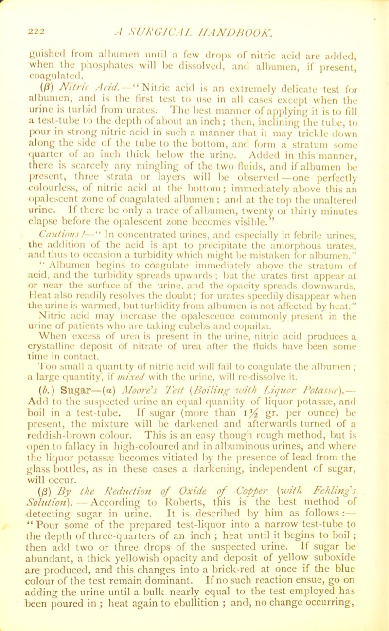 2.12 A Slfk'GJC.M. I/ANDHOUK. yiiished fi(jiii allnimcn unlil a few drfijis of nitric acid arc added, when the ])ii()s])iialcs will be dissolved, and alljunien, if jiresenli coaf»ulatcd. (^) Nilric Add.- Nitric acid is an extremely delicate test for albumen, and is the iirst test to use in all cases except when the urine Is turbid from urates. The best manner of applyinj^ it is to fill a tesl-tube to the depth of about an inch; then, inclining the tube, to pour in strong nilric acid in such a manner tliat it may trickle down along the side of the lui)e to the bottom, and form a stratum some <|uarter of an inch thick below the urine. Added in this manner, there is scarcely any mingling of the two fluids, and if albumen be present, three strata or layers will be ob.served —one jierfectly colourless, of nitric acid at the bottom; immediately above this an opalescent zone of coagulated albumen; and at the lop Ihe unaltered urine. If there be only a trace of albumen, twenty or thirty minutes elapse before the opalescent zone becomes visil)le. Ctiii/ion.s/-  In concentrated urines, and especially in febrile urines, the addition o{ the acid is a]3t to precipitate the amorphous urates, and thus to occasion a turbidity which might 1)e mistaken for albumen.  Albumen begins to coagulate immediately above the .stratum of acid, and the turbidity spreads upwards; but the urates first appc-ar at or near the surface of the urine, and tile opacity sjjreads downwards. Heat also readily resolves the douijt; for urates speedily disappear when llie m ine is warmed, l)ut turbidity fnjui albumen is not affecleil by heat. Nitric acid may increase the ojjalescence commonly present in the urine of jiatients who are taking cubeljs and copaiba. When excess of urea is present in the urine, nitric acid produces a crystalline deposit of nitrate of urea after tlie fluids have been some time in cf)ntact. 'loo small a (|iiantity of nitric acid will fail to coagulate the albumen ; a large tjuantity, if mixed with the urine, will re-dissolve it. (b.) Sugar—(a) .Moore'.': 'J'esl (Boiliili^ '.vith Liquor I'otaasi,-).— Add to the susjiected urine an equal quantity of liquor jiotassa.-, and boil in a test-tube. If sugar (more than 1^ gr. per ounce) be present, the mixture will be darkened and afterwards turned of a reddi.sh-brown colour. This is an easy though rough method, but is open to fallacy in high-coloured and in allnmiinous urines, and where tiie liciuor potassx becomes vitiated l)y the jiresence of lead from the glass bottles, as in these cases a darkening, independent of sugar, will occur. (/3) By llic Reduction of Oxide of Copper [with Fchliiig s Solution). — According to Roberts, this is the best method of detecting sugar in urine. It is described liy him as follows :—  Pour some of the prepared test-liquor into a narrow test-tube to the depth of three-quarters of an inch ; heat until it begins to boil ; then add two or three drops of the .suspected urine. If sugar be abundant, a thick yellowish opacity and deposit of yellow suboxide are produced, and this changes into a brick-red at once if the blue colour of the test remain dominant. If no such reaction ensue, go on adding the urine until a bulk nearly equal to the test employed has been poured in ; heat again to ebullition ; and, no change occurring,
