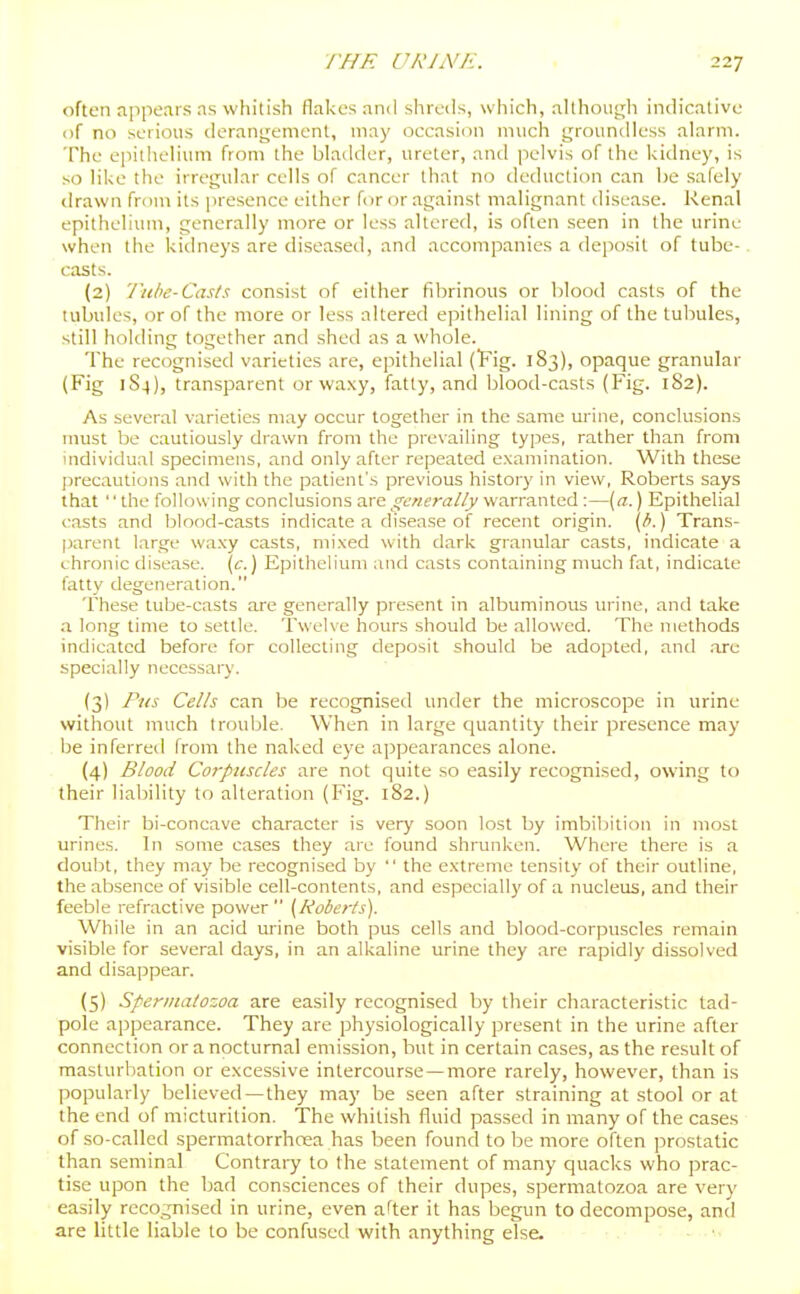 often appears as whitish flakes and shreds, which, although indicative of no serious derangement, may occasion much groundless alarm. The eiiiilielium from the bladder, ureter, and pelvis of the kidney, is so like the irregular cells of cancer that no deduction can be safely drawn from its |n-esence either for or against malignant disease. Renal epithelium, generally more or less altered, is often seen in the urine when the kiilneys are diseased, and accompanies a deposit of tube- casts. (2) 'liibe-Casts consist of either fibrinous or blood casts of the tubules, or of the more or less altered epithelial lining of the tubules, still holding together and shed as a whole. The recognised varieties are, epithelial (Fig. 183), opaque granular (Fig 1S4), transparent or waxy, fatty, and blood-casts (Fig. 182). As several varieties may occur together in the same urine, conclusions must be cautiously drawn from the prevailing types, rather than from individual specimens, and only after repeated examination. With these precautions and with the patient's previous history in view, Roberts says that the folUswing conclusions are generally warranted :—[a.) Epithelial casts and blood-casts indicate a disease of recent origin, {b.) Trans- parent large wa.xy casts, mixed with dark granular casts, indicate a chronic disease. \c.) Epithelium and casts containing much fat, indicate fatty degeneration. These tube-casts are generally present in albuminous urine, and take a long time to settle. Twelve hours should be allowed. The methods indicated before for collecting deposit should be adopted, and .are specially necessary. (3) Pus Cells can be recognised under the microscope in urine without much trouble. When in large quantity their presence may be inferred from the naked eye appearances alone. (4) Blood Coi-puscles are not quite so easily recognised, owing to their liability to alteration (Fig. 182.) Their bi-concave character is very soon lost by imbibition in most urines. In some cases they are found shrunken. Where there is a doubt, they may be recognised by  the extreme tensity of their outline, the absence of visible cell-contents, and especiall)'of a nucleus, and their feeble refractive power (Roberts). While in an acid ui-ine both pus cells and blood-corpuscles remain visible for several days, in an alkaline urine they are rapidly dissolved and disappear. (5) Spermatozoa are easily recognised by their characteristic tad- pole appearance. They are physiologically present in the urine after connection or a nocturnal emission, but in certain cases, as the result of masturbation or excessive intercourse—more rarely, however, than is popularly believed—they may be seen after straining at stool or at the end of micturition. The whitish fluid passed in many of the cases of so-called spermatorrhoea has been found to be more often prostatic than seminal Contraiy to the statement of many quacks who prac- tise upon the bad consciences of their dupes, spermatozoa are very easily recognised in urine, even after it has begun to decompose, and are little liable to be confused with anything else.