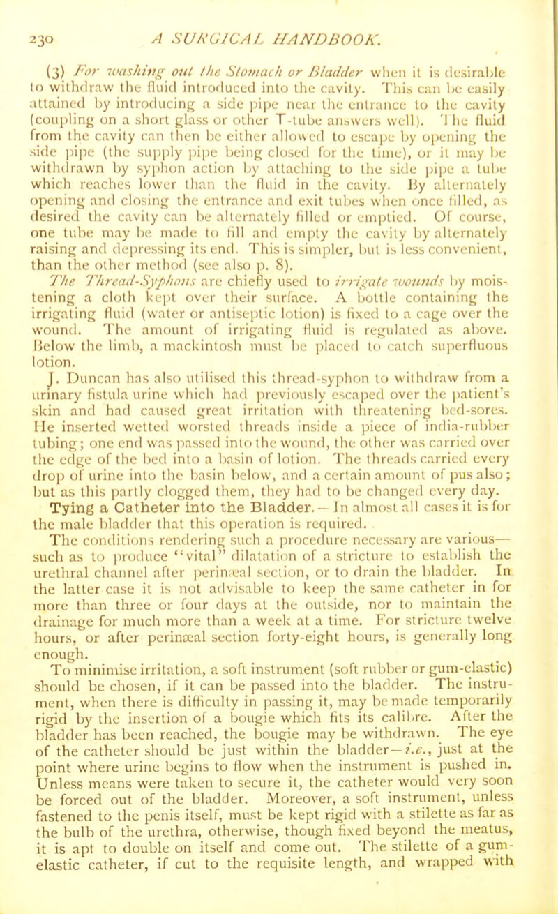 (3) For luashing ottl the Stomach or Bladder when il is desiraljle to withdraw tlie fluid introduced into the cavity. This can he easily attained Ijy introducing a side pipe near tlie entrance to the cavity (coupHng on a short glass or otlier T-lube answers well). '1 he fluid from the cavity can then be either allowed to escape by ojjening the side jiijie (the su[)i)ly pipe being closed for the time), or il may be witiuirawn by syphon action by attaching to the side pipe a tube which reaches lower than the fluid in the cavity. By alternately opening and closing the entrance and exit tubes when once tilled, as desired the cavity can be alternately filled or emptied. Of course, one tube may be made to fill and empty the cavity by alternately raising and depressing its end. This is siniiiler, but is less convenient, than the other method (see also p. 8). 'Jlie l'hrcad-Sypho)is are chiefly useil tf) irrii^ale ummds by mois- tening a cloth kept over their surface. A bottle containing the irrigating fluid (water or antisejitic lotion) is fixed to a cage over the wound. The amount of irrigating fluid is regulated as above. Below the limb, a mackintosh must be placed to catch superfluous lotion. J. Duncan has also utilised this thread-syphon to withdraw from a urinary fistula urine which had previously escaped over the patient's skin and had caused great irritation with threatening bed-sores. He inserted wetted worsted threads inside a jiiece of india-rubber tubing; one end was passed into the wound, the other was carried over the edge of the bed into a basin of lotion. The threads carried every drop of urine into the basin lielow, and a certain amount of pus also; but as this partly clogged them, they had to be changed every day. Tying a Catheter into the Bladder. — In almost all cases it is for the male bladder that this operation is required. The conditions rendering such a procedure necessary are various— such as to produce vital dilatation of a stricture to estalilish the urethral cliannel after perinieal sei^tion, or to drain the bladder. In the latter case it is not advisable to keep the same catheter in for more than three or four days at the outside, nor to maintain the drainage for much more than a week at a time. For stricture twelve hours, or after perinx'al section forty-eight hours, is generally long enough. To minimise irritation, a soft instrument (soft rubber or gum-elastic) should be chosen, if il can be passed into the bladder. The instru- ment, when there is difliculty in [)assing it, may be made temporarily rigid by the insertion of a bougie which fits its calibre. After the bladder has been reached, the bougie may l)e withdrawn. The eye of the catheter should be just within the bladder—/.t'., just at the point where urine begins to flow when the instrument is pushed in. Unless means were taken to secure it, the catheter would very soon be forced out of the bladder. Moreover, a soft instrument, unless fastened to the penis itself, must be kept rigid with a stilette as far as the bulb of the urethra, otherwise, though fixed beyond the meatus, it is apt to double on itself and come out. The stilette of a gum- elastic catheter, if cut to the requisite length, and wrapped with