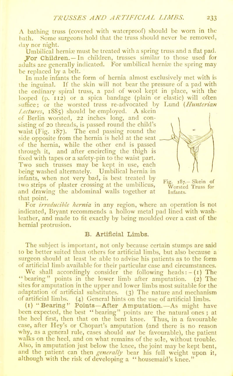 A bathinj; truss (covered with waterproof) should be worn in the hath. Some surgeons hold that the truss should never be removed, day nor night. Umbilical hernix' must be treated witli a spring truss and a flat pad. ,For Children.—In children, trusses similar to those used for adults are generally indicated. For umliilical hernirc the spring may be replaced by a belt. In male infants the form of hernia almost exclusively met with is ihe inguinal. If the skin will not bear the pressure of a pad with the ordinary spiral truss, a pad of wool kept in place, with the looped (p. 112) or a spica bandage (plain or elastic) will often suffice; or the worsted truss re-advocated by Lund {Hunterian Lectures, 1SS5) should be employed. A skein of Berlin worsted, 22 inches long, and con- sisting of 20 threads, is passed round the child's waist (Fig. 1S7). The end passing round the side opposite from the hernia is held at the seat (_)f the hernia, while the other end is passed through it, and after encircling the thigh is li,\ed with tapes or a safety-pin to the waist part. Two such trusses may be kept in use, each being washed alternately. Umbilical hernia in infants, when not very bad, is best treated by ^. „ . c t . ■' • ^ 1 •!• Fig. 187.-Skein of two stnps of plaster crossing at the umbilicus. Worsted Truss for and drawing the abdominal walls together at Infants. that point. For irredvcible hernia in any region, where an operation is not indicated, Bryant recommends a hollow metal pad lined with wash- leather, and made to fit exactly by being moulded over a cast of the hernial protrusion. B. Artificial Limbs. The subject is important, not only because certain stumps are said to he better suited than others for artificial limbs, but also because a surgeon .should at least be able to advise his patients as to the form of artificial limb available for their particular case and circumstances. We shall accordingly consider the following heads:-(i) The bearing points in the lower limb after amputation. (2) The sites for amputation in the upper and lower limbs most suitable for the adaptation of artificial substitutes. (3) The nature and mechanism of artificial limbs. (4) General hints on the use of artificial limbs. (i) Bearing Points—After Amputation.—As might have been expected, the best bearing points are the natural ones ; at the heel first, then that on the bent knee. Thus, in a favourable case, after Hey's or Chopart's amputation (and there is no reason why, as a general rule, cases should not be favourable), the patient walks on the heel, and on what remains of the sole, without trouble. Also, in amputation just below the knee, the joint may be kept bent, and the patient can then getierally bear his full weight upon it, although with the risk of developing a housemaid's knee.