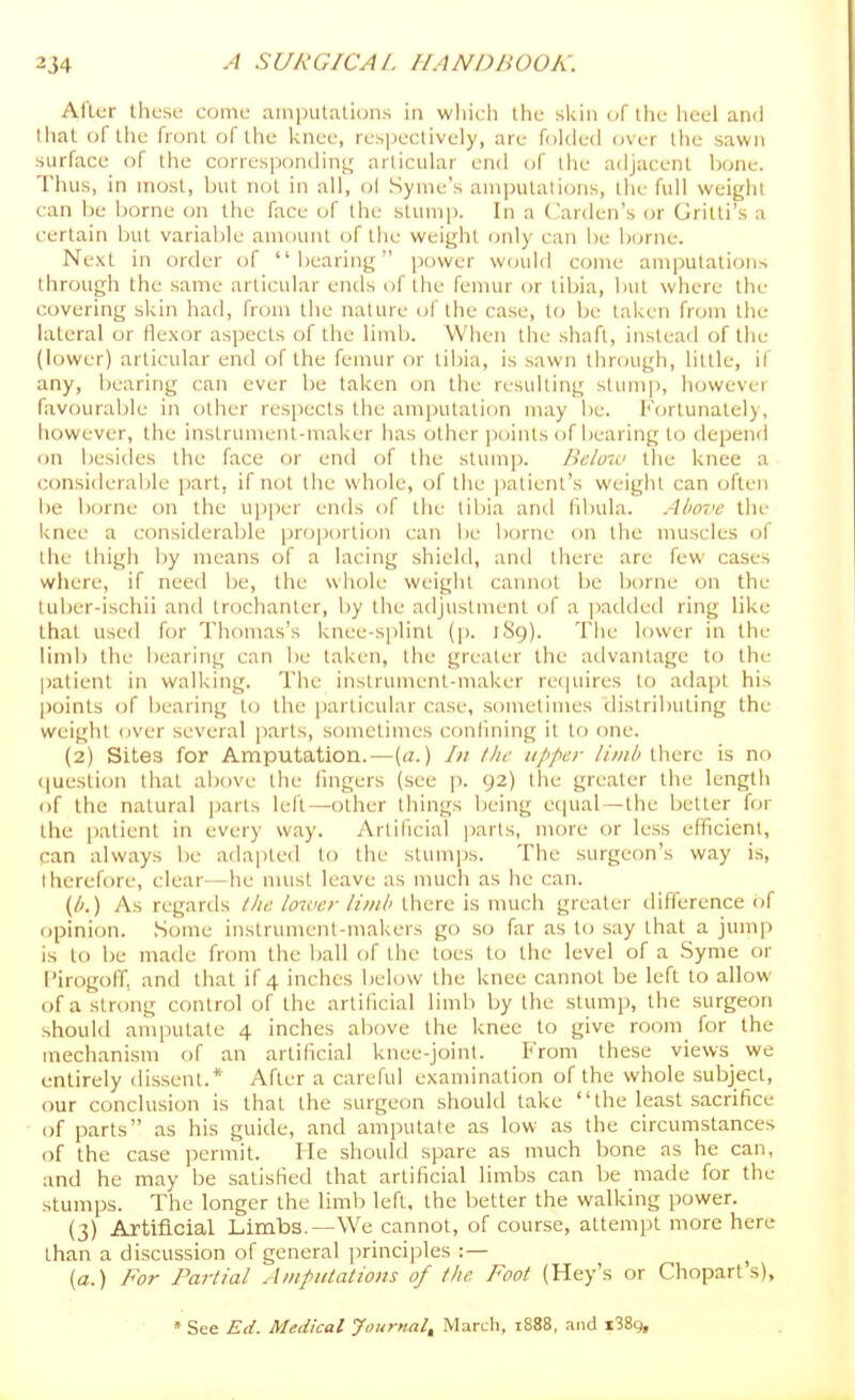 After these come amputations in wliich the skin of the iieel ami that or the front of the knee, respectively, are folded over the sawn surface of the correspondint^ articular end of the adjacent hone. Thus, in most, but not in all, ol Syme's amputations, the full weight can be borne on the face of the stump. In a ('arden's or Gritti's a certain but variable amount of the weight only can be borne. Ne.xt in order of bearing power W(juld come amputations through the same articular enils of the femur or tibia, but where the covering skin had, from the nature of the case, to be taken from the lateral or flexor aspects of the limb. When the shaft, instead of the (lower) articular end of the femur or tibia, is sawn through, little, if any, bearing can ever be taken on the resulting stump, however favourable in other respects the amputation may be. h'ortunately, however, the instrument-maker has other points of bearing to depend on besides the face or end of the stum]). Below the knee a considerable part, if not the whole, of the patient's weight can often be borne on the upper ends of the libia and fibula. Above the knee a considerable proportion can be borne on the muscles of the thigh by means of a lacing shield, and there are few cases where, if need be, the wliole weight cannot be borne on the tuber-ischii and trochanter, by the adjustment of a pailded ring like that used for Thomas's knee-s|)lint (p. 189). The lower in the limb the bearing can be taken, the greater the advantage to the patient in walking. The instrument-maker retjuires to adapt his points of bearing to the [)articular case, sometimes (lislributing the weight over several parts, sometimes conlining it to one. (2) Sites for Amputation.—{a.) In the upper limb there is no question that above the Angers (see p. 92) the greater the length of the natural parts left—other things being ctjual—the better for the patient in every way. Artificial i)arts, more or less efficient, can always be adapted to the stumjjs. The surgeon's way is, therefore, clear—he must leave as much as he can. {b.) As regards llu: lower limb there is much greater difference of opinion. Some instrument-makers go so far as to say that a jump is to be made from the ball of the toes to the level of a Syme or i'irogoff, and that if 4 inches below the knee cannot be left to allow of a strong control of the artificial limb by the stump, the surgeon should amputate 4 inches al)ove the knee to give room for the mechanism of an artificial knee-joint. From these views we entirely dissent.* After a careful examination of the whole subject, our conclusion is that the surgeon should take the least sacrifice of parts as his guide, and amputate as low as the circumstances of the case permit. He should spare as much bone as he can, and he may be satisfied that artificial limbs can be made for the stumps. The longer the limb left, the better the walking power. (3) Artificial Limbs.—We cannot, of course, attempt more here than a discussion of general principles :— ^ (a.) For Partial Amputations of tlie. Foot (Key's or Chopart s), * See Ed. Medical Jouriial^ March, 1888, and i38g.