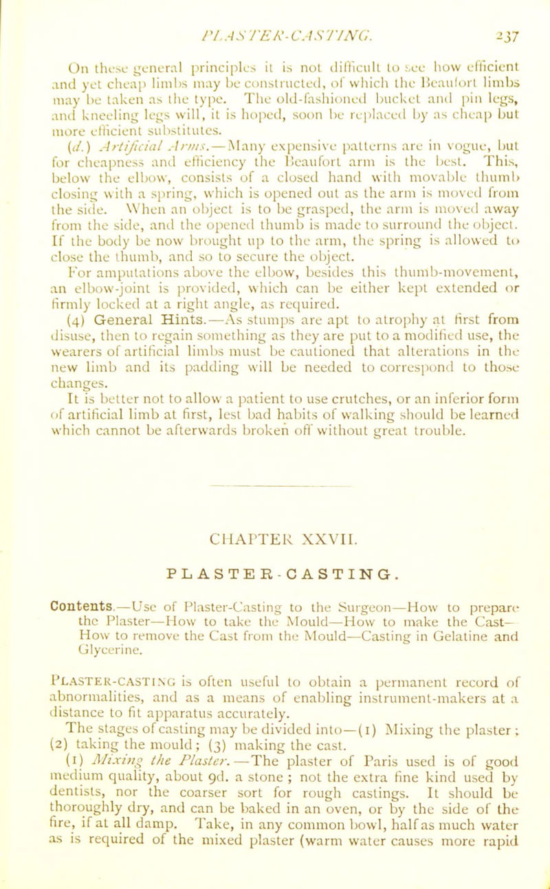 On thi'se gcnunil principles ii is not ilifticiilt tw sec iiow cfllcicnl and yet cheaj) limbs may be constiucleil, of which the Henuloi t limbs may be taken as the type. The old-fashioned bucket and pin legs, and kneeling legs will, it is hoped, soon be replaced by as clieap but more efficient substitutes. ((/.) Artificial Arms. — iVIany expensive patterns are in vogue, but for cheapness and efficiency the IScaufort arm is the best. This, below the elbow, consists of a closed hand with movable thumb closing with a sjiring, which is opened out as the arm is moved from the side. When an object is to be grasped, the arm is moved away from the side, and the opened thumb is made to surround the (jbjcct. If the boily be now brought up to the arm, the spring is allowed to close the thumb, and so to secure the object. For amputations above the elljow, besides this thumb-movement, an elbow-joint is provided, which can be either kept extended or firmly locked at a right angle, as required. (4) General Hints.—As stumps are apt to atrophy at Hrst from disuse, then to regain something as they are put to a modified use, the wearers of artificial limbs must be cautioned that alterations in the new limb and its padding will be needed to correspond to those changes. It is better not to allow a patient to use crutches, or an inferior form of artificial limb at first, lest bad habits of walking should be learned which cannot be afterwards broken ofif without great trouble. CHArTER xxvn. PLASTER -CASTING. Contents.—Use of Plaster-Casting to the Surgeon—How to prepare the Plaster—How to lake the Mould—How to make the Cast- How to remove the Cast from the iMouId—Casting in Gelatine and Glycerine. Pl.'V.STER-casti.ng is often useful to obtain a permanent record of abnormalities, and as a means of enabling instrument-makers at a distance to fit apparatus accurately. The stages of casting may be divided into—(i) Mixing the plaster ; (2) taking the mould ; (3) making the cast. (i) Mixing the Plaster.—The plaster of Paris used is of good medium quality, about gd. a stone ; not the extra fine kind used by dentists, nor the coarser sort for rough castings. It should be thoroughly dry, and can be baked in an oven, or by the side of the fire, if at all damp. Take, in any common bowl, half as much water as is required of the mixed plaster (warm water causes more rapid