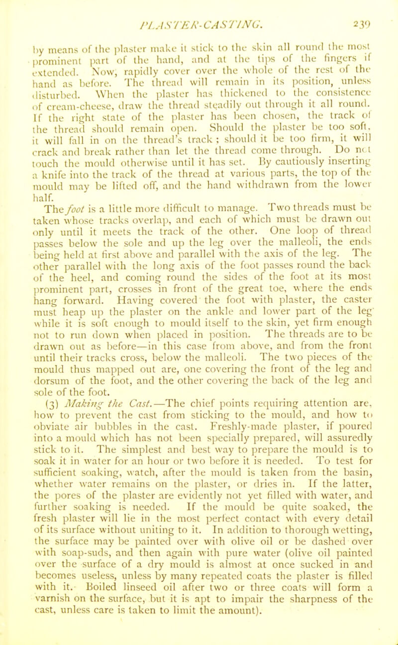riASTER-CASriNG. 230 liy means of the ]ilaster make it slick to the skin all round the most prominent part of the hand, and at the tips of the fingers if extended. Now, rapidly cover over the whole of the rest of the hand as before. The thread will remain in its position, unless disturbed. When the plaster has thickened to the consistence of cream-cheese, ilraw the thread stgadily out through it all round. If the right state of the plaster has lieen chosen, the track ol the thread should remain open. Should the plaster be too soft, it will fall in on the thread's track ; should it be too firm, it will crack and break rather than let the thread come through. Do ni t Kiuch the mould otherwise until it has set. By cautiously inserting a knife into the track of the thread at various parts, the top of the mould may be lifted off, and the hand withdrawn from the lower half. The foot is a little more difficult to manage. Two threads must be taken whose tracks overlap, and each of which must be drawn out only until it meets the track of the other. One loop of thread passes below the sole and up the leg over the malleoli, the end^ Ijeing held at first above and parallel with the axis of the leg. The other parallel with the long axis of the foot passes round the back of the heel, and coming round the sides of the foot at its most jirominent part, crosses in front of the great toe, where the ends hang forward. Having covered the foot with plaster, the caster must heap up the plaster on the ankle and lower part of the leg' while it is soft enough to mould itself to the skin, yet firm enough not to run down when placed in position. The threads are to be drawn out as l^efore—in this case from above, and from the front until their tracks cross, below the malleoli. The two pieces of the mould thus mapped out are, one covering the front of the leg anil dorsum of the foot, and the other covering the back of the leg anfi sole of the foot. (3) Making the Cast.—The chief points requiring attention are. how to prevent the cast from sticking to the mould, and how to obviate air bubbles in the cast. Freshly-made plaster, if poured into a mould which has not been specially prepared, will assuredly stick to it. The simplest and best way to prepare the mould is to soak it in water for an hour or two before it is needed. To test for sufficient soaking, watch, after tiie mould is taken from the basin, whether water remains on the plaster, or dries in. If the latter, the pores of the plaster are evidently not yet filled with water, and further soaking is needed. If the mould be quite soaked, the fresh plaster will lie in the most perlect contact with every detail of its surface without uniting to it. In addition to thorough wetting, the surface may be painted over with olive oil or be dashed over with soap-suds, and then again with pure water (olive oil painted over the surface of a dry mould is almost at once sucked in and becomes useless, unless by many repeated coats the plaster is filled with it. Boiled linseed oil after two or three coats will form a varnish on the surface, but it is apt to impair the sharpness of the cast, unless care is taken to limit the amount).
