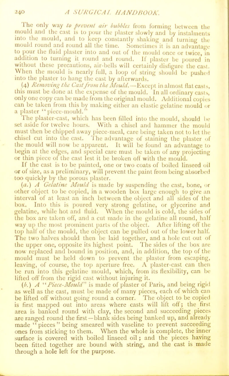 The only way to prevent air bubhles from loniiinj^ Ijulwcen the mould and Ihc cast is lo pour the phistcr slowly and by inslalinenls into the mould, and to keep constantly shaking and turning the mould round and round all the time. Sometimes it is an advantage to pour the lluid plaster into and out of the mould once or twice, in addition to turning it round and round. If plaster Ije ptnired in without these precautions, air-bells will certainly disfigure thecasi. When the mould is nearly full, a loop of string should be pushed into the plaster to hang the cast by afterwards. (4) Removing the Cast from the Mould.—inalmost llatcasi-., this must be done at the expense of the mould. In all ordinary cast',, only one copy can be made from the original mould. Additional copies can be taken from this by making either an elastic gelatine mould or a plaster piece-mould. The plaster-cast, which has been fdled into the mould, should be set aside for twelve hours. With a chisel and liammer the mould must then be chipped away piece-meal, care being taken not to let the chisel cut into the cast. The advantage of staining the plaster of the mould will now be apparent. It will be found an advantage to begin at the edges, and special care must lie taken of any ]irojecting or thin piece of the cast lest it be broken off with the mould. If the cast is to be painted, one or two coats of boiled linseed oil or of size, as a preliminary, will prevent the paint from being absorbed too quickly by the porous plaster. (a.) A Gelatine Mould is made by suspending the cast, bone, or other object to be copied, in a wooden bo.x large enough to give an interval of at least an inch between the object and all sides of the box. Into this is poured very strong gelatine, or glycerine and gelatine, while hot and lluid. When the moidd is cold, the sides of the box are taken off, and a cut made in the gelatine all round, half way u[) the most prominent parts of the object. After lifting ofl'the top half of the mould, the object can be pulled out of the lower half. The two halves should then be laid together, and a hole cut out of the upper one, opposite its highest point. The sides of the box are now replaced and bound in position, and, in addition, the top of the mould must be held down to prevent the plaster from escaping, leaving, of course, the to]) aperture free. A ]5laster-cast can then be run into this gelatine mould, which, from its flexibility, can be lifted off from the rigid cast without injuring it. {h.) A Picce-MouhV is made of plaster of Paris, and being rigid as well as the cast, must be made of many pieces, each of which can be lifted off without going round a corner. The object to be copieil is first mapped out into areas where casts will lift off; the first area is banked round with clay, the second and succeeding pieces are ranged round the first—blank sides being banked up, and already made  pieces  being smeared with vaseline lo prevent succeeding ones from sticking to them. When the whole is complete, the inner surface is covered with boiled linseed oil; and the ])ieces having been fitted together are bound with string, and the cast is made through a hole left for the purpose.