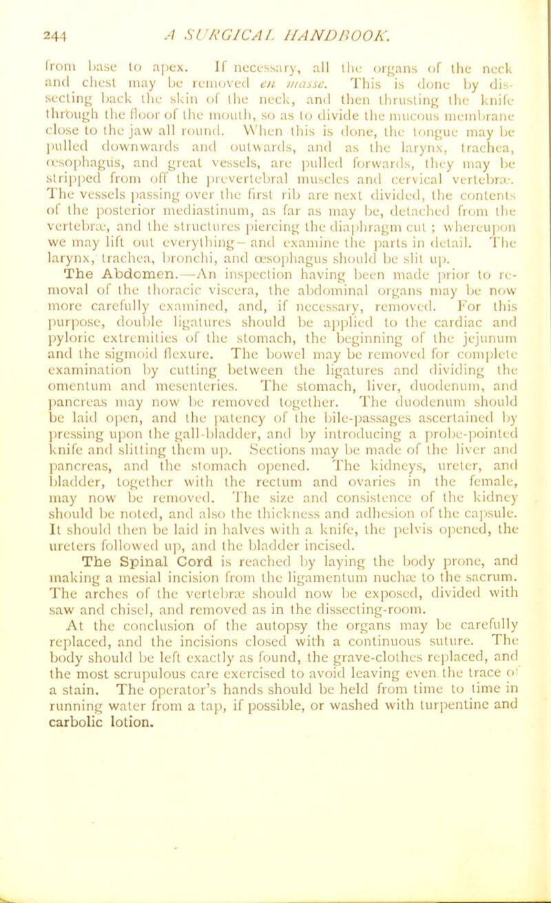 Ironi base In a])cx. If necessary, all ihc organs of Ihe neck and chest may be removed en masse. This is ilone by dis seeling back the skin of the neck, and then thrusting the knife Ihrbiigh the floor of the mouth, so as to divide the mucous membrane close to the jaw all round. When this is done, the tongue may be pulled downwards and outwards, and as the larynx, trachea, <esoi)hagiis, and great vessels, are pulled forwards, they may be stripped from off the prevertebral muscles and cervical vertebra-. The vessels passing over the first rib are next divided, the contents of the [losterior mediastinum, as far as may be, detached from the vertebne, and the structures piercing the dia])hragm cut ; whereujjon we may lift out everything- and examine the ])arts in detail. The larynx, trachea, bronchi, and oesophagus should be slit up. The Abdomen.—-An inspection having been made jirior to re- moval of the thoracic viscera, the abdominal organs may be now- more carefully examined, and, if necessary, removed. For this pur|)ose, double ligatures .should be ajiplied to the cardiac and pyloric extremities of the stomach, the beginning of the jejunum and the sigmoid flexure. The bowel may be removed for complete examination by cutting between the ligatures and dividing the omentum and mesenteries. The stomach, liver, duodenum, and pancreas may now be removed together. The duodenum should be laid ojicn, and the |)atency of the bile-pas.sages ascertained by jiressing upon the gall-bladder, and by introducing a prol)e-]iointed knife and slitting them up. Sections may be made of the liver and ])ancreas, and the stomach opened. The kidneys, ureter, and l)Iadder, together with the rectum and ovaries in the female, may now be removed. 'J'he size and consistence of the kidney should be noted, and also the thickness and adhesion of the cajisule. It should then be laid in halves with a knife, the jielvis opened, the ureters followed u]i, and the l)ladder incised. The Spinal Cord is reached by laying the body prone, and making a mesial incision from the ligamentum nucliiv to the sacrum. The arches of the vertebra; should now l)e ex]50sed, divided with saw and chisel, and removed as in the dissecting-room. At the conclusion of the autopsy the organs may be carefully replaced, and the incisions closed with a continuous suture. The body should be left exactly as found, the grave-clothes re])lnced, and the most scrupulous care exercised to avoid leaving even the trace oi a stain. The operator's hands should be held from time to lime in running water from a tap, if possible, or washed with turpentine and carbolic lotion.