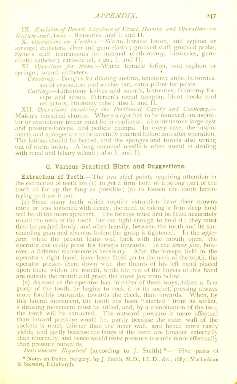 IX. Excision of Breast, l.ix,i/iV 0/ Fi-sscl. 11,-rnia. and Operation i .v/. Rectum and Anus. — Hislourio;., :ind 1. and II. X. Operations on Urethra.—Warm boracic lolioii. and syplion or byringc; cathutors, silver and suni-clastic ; gi-oovcd stalT, .£froovi'd probe, Syme's staff, instrunifnts for intL-rnal urcUirotomy, bistoiuics, giim- elastic catheter ; carbolic oil. i'20 ; 1. aiul II. XI. Operation for Stone.—Warm boracic lotion, and syphon or syringe ; sound, catheters. • Crushing.—Bougies for dilating uiethra, tenotomy knife, lithotriles, set of evacuators and washer out, e.xlra jiillow for pelvis. Cutting.—Lithotomy knives and sounds, bistouries, lithotomy-for- ceps and scoop, Petensen's rectal tampon, blunt hooks and retractors, lithotomy tube; also I. and II. XII. Operations involving the Peritoneal Cavity and Colotumy.— Makin's intestinal clamps. Where a cyst has to be removed, an aspira- tor or ovariotomy trocar must l)e in readiness ; also numerous large cyst and pressure-forceps, and pedicle clamps. In every case, the instru- ments and sponges are to be carefully counted before and after operation. The lotions should be heated, and the sponges and towels also wrung out of warm lotion. .A long mounted needle is often useful in dealing with renal and biliary calculi ; also I. and II. C. Various Practical Hints and Suggestions. Extraction of Teeth.—The two chief points rec|uiring attention in the e.xtraelion of teeth ai e (1) to get a firm hold of a strong part of the tooth as far up the fang as possible; (2) to loosen the tooth before trying to draw it out. (1) Since many teeth which require extraction have their crowns more or less softened with decay, the need of taking n firm deep hold will be all the more apparent. The forceps must first be fitted accurately round the neck of the tooth, but not tight enough to hold it; they must then be pushed firmly, and often heavily, between the tooth and its sur- rounding gum and alveolus before the grasp is tightened. In the u.pj>er jaw, while the patient leans well back with the mouth open, the operator can easily press his forceps upwards. In the lower jazij, how - ever, a different manoeuvre is necessary. After the forceps, held in the operator's right hand, have been fitted pn to the neck of the tooth, the operator presses them down with the thumb of his left hand placed upon them within the mouth, while the rest of the fingers of this hand are outside the mouth and grasp the lower jaw from below. (2) As soon as the operator has. in either of these ways, taken a firm grasp of the tooth, he begins to rock it in its socket, pressing always more forcibly outwards, towards the cheek, than inwards. When, by this lateral movement, the tooth has been started from its socket, a drawing movement nmst be added, and, by a combination of the two, the tooth will be extracted. The outward pressure is more effectual than inward pressure would be, partly because the outer wall of the sockets is much thinner than the inner wall, and hence more easily yields, and partly because the fangs of the teeth are broadei- externally than internally, and hence would resist pressure inwards more efl'ectually than pressure outwards. Instruments Required (according to J. Smith).*— f''ive [jairs of * Notes on Dental Surgery, by J. Smith, M.D., f.b.D., &c , 1087 : M.iclachliui & Stewart, Edinburgh.