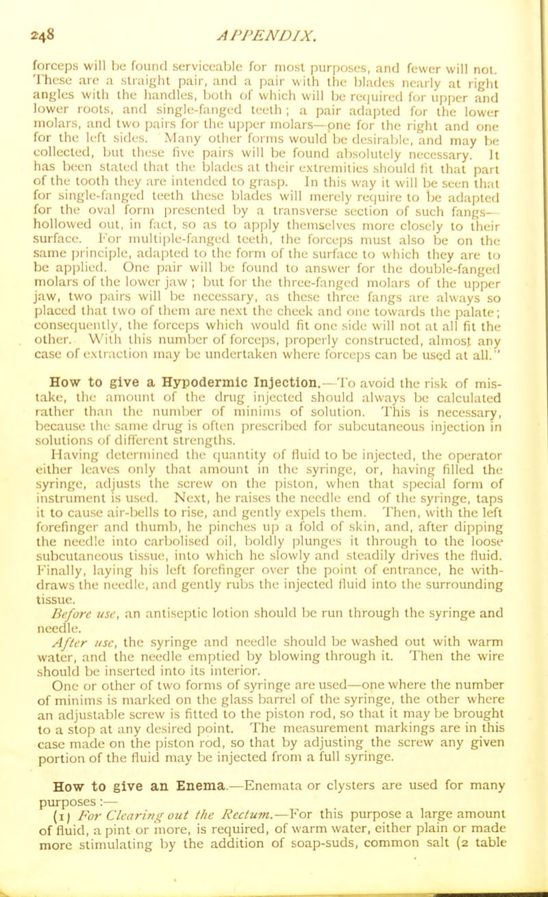 forceps will he found serviceable for most purposes, and fewer will noi. These are a straight pair, and a pair with the blades nearly at right angles with the handles, both of which will be re(|uired for upper and lower roots, and single-fanged teeth ; a pair adapted for the lower molars, and two pairs foi- the ujji^er molars—one for the right and one for the left sides. Many other foi nis would be di'sirable, and may hi: collected, but lliese five pairs will be found absolutely necessary. Jt has been stated that the blades at their extremities should fit that part of the tooth they are intended to grasp. In this way it will be seen that for single-fanged teeth these blades will merely rec|uire to he adapted for the oval form presented by a transverse section of such fangs- hollowed out, in fact, so as to apply themselves more closely to their surface. For nuiltiple-fanged teeth, the forceps nmst also be on the same principle, adapted to the form of the surface to which they are to be applied. One pair will be found to answer for the double-fanged molars of the lower jaw ; but for the three-fanged molars of the upper jaw, two pairs will be necessary, as these three fangs are always so placed that two of them are ne.\t the cheek and one towards the palate; consequently, the forceps which would fit one side will not at all fit the other. With this number of forceps, properly constructed, almost any case of extraction may be undertaken where forceps can be used at all. How to give a Hypodermic Injection.-To avoid the risk of mis- take, the amount of the drug injected should always be calculated rather than the number of minims of solution. This is necessary, because the same drug is often prescribed for subcutaneous injection in solutions of different strengths. Having determined the cjuantity of fiuid to be injected, the operator either leaves only that amount in the syringe, or, having filled the syringe, adjusts the screw on the piston, when that special form of instrument is used. Ne.xt, he raises the needle end of the syringe, taps it to cause air-bells to rise, and gently expels them. Then, with the left forefinger and thumb, he pinches up a fold of skin, and, after dipping the needle into carbolised oil, boldly plunges it through to the loose subcutaneous tissue, into which he slowly and steadily drives the fluid. ]'inally, layitig his left forefinger over the point of entrance, he with- draws the needle, and gently rubs the injected fluid into the surrounding tissue. Before use, an antiseptic lotion should be run through the syringe and needle. After use, the syringe and needle should be washed out with warm water, and the needle emptied by blowing through it. Then the wire should be inserted into its interior. One or other of two forms of syringe are used—one where the number of minims is marked on the glass barrel of the syringe, the other where an adjustable screw is fitted to the piston rod, so that it may be brought to a stop at any desired point. The measurement markings are in this case made on the piston rod, so that by adjusting the screw any given portion of the fluid may be injected from a full syringe. How to give an Enema.—Enemata or clysters are used for many purposes:— (i) For Clearing out the Rectum.—For this purpose a large amount of fluid, a pint or luore, is required, of warm water, either plain or made more stimulating by the addition of soap-suds, common salt (2 table