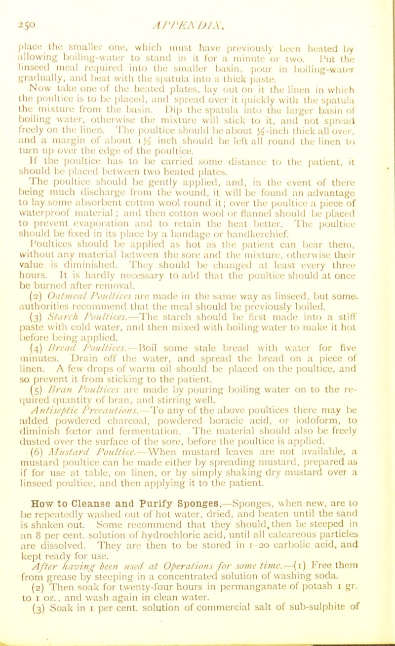 I>hici: tlu; smallc-i- ont-, whicli must Iiave previously hrni hciiled liy iillowing boiling-water to stand in it for a niiiiuti- 01 two. I'ul the linseed meal recjuired into the smaller basin, |)inii- in boiling-water gradually, and beat with the spatula into a thick past<'. Now take one of the heated plates, lay out on it tlie lini:n in which the poultice is to lie placed, and sprc^ad ovei- it quickly with llie spatula thit mixtuie from the basin. Dip the spatula into the largei' basin ol boiling water, otherwise thi- mixture will slick to it, and not spread freely on the linen. The ]30ultice should be about >^-inch thick all over, and a margin of about 1J4 inch should be left all round the linen to turn up over the edge of the poultice. If tile poultice has to be cairied some distance to the |)alient, it should be placed between two heated plates. The poultice should be gently applied, and, in the event of there being nnich discharge from the womid, it will be found an advantage to lay some absorbent cotton wool roimd it; over the ]joullice a piece of waterproof matei ial ; and then cotton wool or flannel should be placed to prevent evaporation antl tcj retain the heal bettei'. 'ITie |)oultice should be fixed in its place by a bandage or handkerchief. l'oulliet;s should be applietl as hot as the patient can be.ir ihem, without any material between the sore and the mixtui'e, otherwise their value is diminished. Th(jy should be changi'd at li'ast every three horns. It is hardly necessary to ;id(l thai the p(jultiec should at once be burned after removal. (2) Oiitiiical /\ut//iccs are made in the same way as linseed, but some, authorities reeonuucnd that the meal should be pieviously boiled. (3) Slairli Poiilliccs,—The starch should be first made into a stiff paste with cold water, and then mixed with boiling water to make it hot before being ajiplied. (4) Urcad J'oiiUircs. — Boil some stale Ijreafl with water for five minutes. Drain off the water, and spread the bread on a piece of linen. A few drops of warm oil should be placed on the poultice, and so prevent it from sticking to the patient. (s) Hran I'oiilliccs an' made by pouring boiling water on to the re- (|uired (|uanlity of bran, and stirring well. An/iscp/ic /'nraii/io/is.—To any of the above poultices Ihei e may be added powdered charcoal, powdered Ijoracic acid, or iodoform, to diminish foitor and fermenlalion. The material should also he freely dusted over the surface of the sore, laefore the poultice is applied. (6) Muslard Puullir.e.—When mustard leaves are not available, a mustard poultici, can be made either by spreading nuistard, prepared as if for use al table, on linen, or by simply shaking dry nuistard over a linseed poultice, and then applying it to ihe patient. How to Cleanse and Purify Sponges.—Sponges, when new, are to l)e repeatedly washed out of hot water, dried, and beaten until the sand is shaken out. Some recommend that they should, then Ije steeped in an 8 per cent, solution of hydrochloric acid, until all calcareous particles are dissolved. They are then to be stored in i 20 carbolic acid, and kept ready for use. After having been used at Operations for some time.—(i) Free them from grease by sleeping in a concentrated solution of washing soda. (2) Then soak for Iwenly-four hours in permanganate of potash i gr. to I 07.., and wash again in clean water. (3) Soak in i per cent, solution of commercial salt of sub-sulphite of