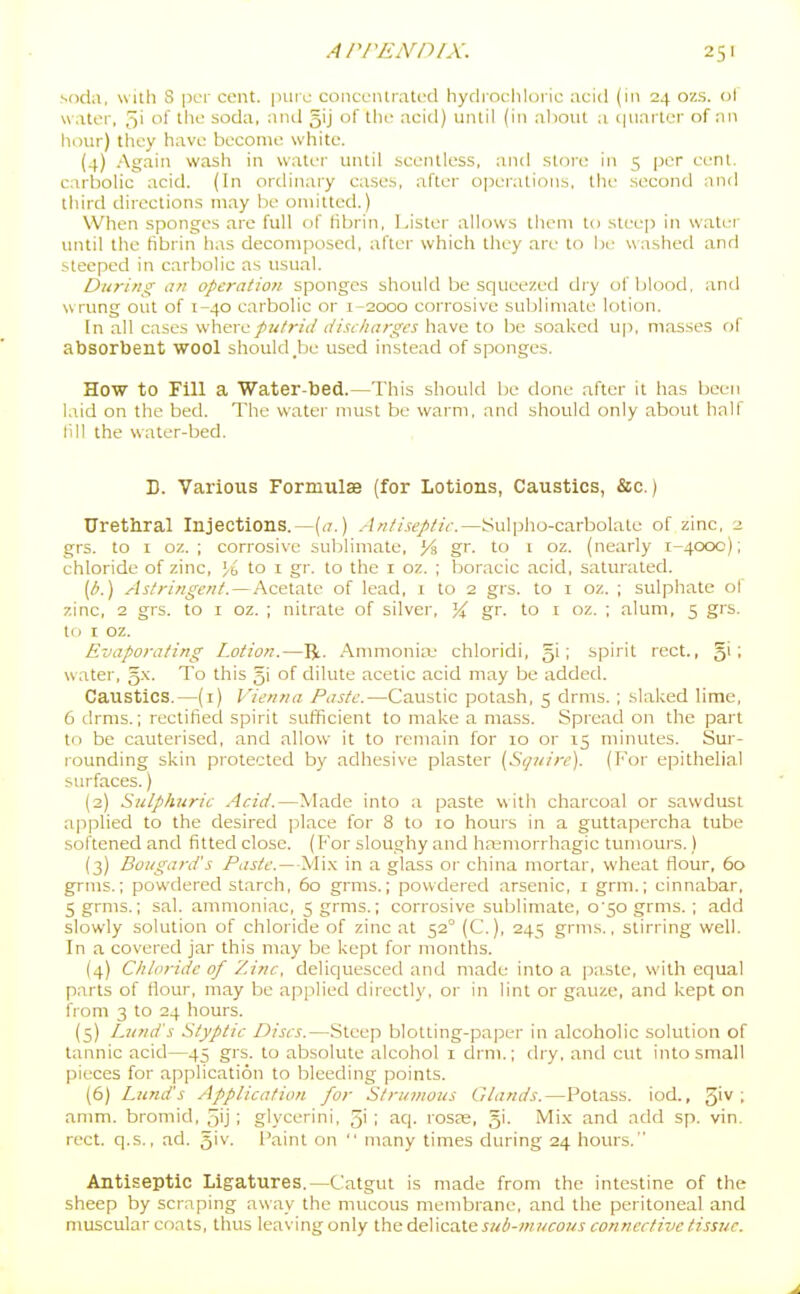 soda, with S per cent, pin e concciUrati'd hydiochloric acid (in 24 ozs. ol water, 5' of the soda, anil gij of the acid) until (in al)out a. i|uartcr of an hour) they have become white. (4) Again wash in water until .-scentless, and stoi-e in 5 per eenl. carbolic acid. (In ordinary cases, after operations, tlie second and third directions may be omitted.) When sponges are full of Hbrin, IJster allows tliem to steep in water until the fibrin has decomposed, after which they are to he washed and steeped in carbolic as usual. During ail operatio7i sponges should be squeezed djy of blood, and wrung out of 1-40 carbolic or 1-2000 corrosive sublimate lotion. In all cases wherepufrid (/i.si/ia?-gcs have to be soaked up, masses of absorbent wool should _be used instead of sponges. How to Fill a Water-bed.—This should be done after it has been laid on the bed. The water must be warm, and should only about half 111 I the water-bed. D. Various Formulae (for Lotions, Caustics, &c.) Urethral Injections.—[a.) Antiseptic.—Sulpho-carbolate of zinc, 2 grs. to I oz. ; corrosive sublimate, y% gr. to i oz. (nearly 1-4000); chloride of zinc, % to i gr. to the i oz. ; boracic acid, saturated. [b.) Astringent. — Acetate of lead, 1 to 2 grs. to i oz. ; sulphate of zinc, 2 grs. to i oz. ; nitrate of silver, gr. to i oz. ; alum, 5 grs. tri I oz. Evaporating Lotion.—R. Ammonia' chloridi, gi; spirit rect., 5'' water, 5.x. To this 51 of dilute acetic acid may be added. Caustics.—(1) Vienna Paste.—Caustic potash, 5 drms. ; slaked lime, 6 drms.; rectified spirit sufficient to make a mass. Spread on the part to be cauterised, and allow it to remain for 10 or 15 minutes. Sur- rounding skin protected by adhesive plaster (St/iiire). (For epithelial surfaces.) (2) Sulphuric Acid.—Made into a paste with charcoal or sawdust applied to the desired place for 8 to 10 hours in a guttapercha tube softened and fitted close. (For sloughy and ha;morrhagic tumoui's.) (3) Bouga?-d's Paste.—Mi.x in a glass or china mortar, wheat flour, 60 grms.; powdered starch, 60 grms.; powdered arsenic, i grm.; cinnabar, 5grnis.; sal. ammoniac, 5 grms.; corrosive sublimate, o'50 grms. ; add slowly solution of chloride of zinc at 52° (C), 245 grms., stirring well. In a covered jar this may be kept for months. (4) Chloride of Zinc, deliquesced and made into a i)a.ste, with equal parts of flour, may be applied directly, or in lint or gauze, and kept on from 3 to 24 hours. (s) Lund's Styptic Discs.—Steep blotting-paper in alcoholic solution of tannic acid—45 grs. to absolute alcohol i drni.; dry, and cut into small pieces for application to bleeding points. (6) Lund's Application for Strumous Glands.—Potass, iod., 5'^ • amm. bromid, 5'j 1 glycerini, 5' I fiq. rosas, gi. Mi.x and add sp. vin. rect. q.s., ad. g'v. Faint on  many times during 24 hours. Antiseptic Ligatures.—Catgut is made from the intestine of the sheep by scraping away the mucous membrane, and the peritoneal and muscular coats, thus leaving only the delicate sub-mucous connective tissue.