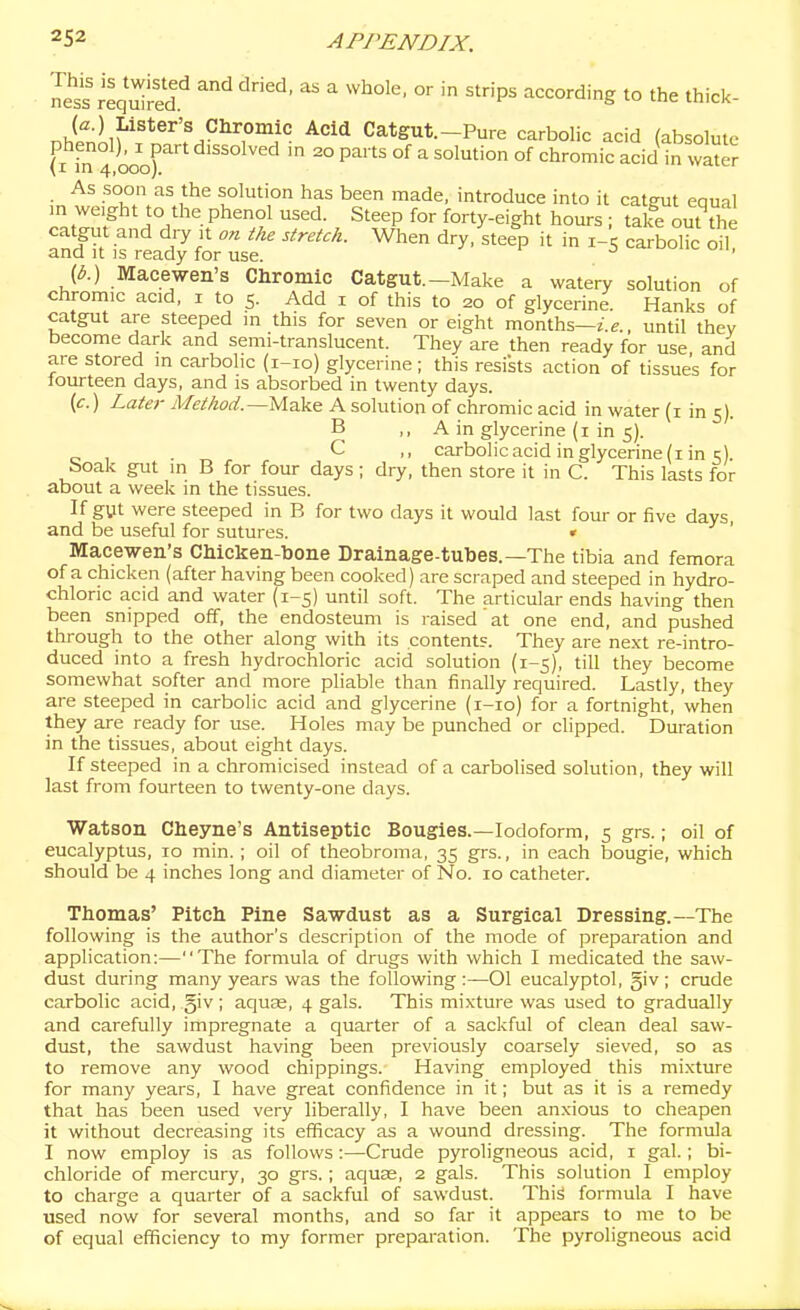 re^i-ed.'^ ^^ ^ ^'P^ according to the thick- nhtiiP'*^'''f^°^7°'i° ^''^'^ Catgut.-Pure carbolic acid (absolute phenol), 1 part dissolved m 20 parts of a solution of chromic acid in water (I in 4,000). •eii^j As soon as the solution has been made, introduce into it catgut equal in weight to the phenol used. Steep for forty-eight hours ; talfe out^S catgut and dry it on the stretch. When dry, steep it in 1-5 carbolic oil and It is ready for use. (^.) Macewen's Chromic Catgut.-Make a watery solution of chromic acid, i to 5. Add i of this to 20 of glycerine. Hanks of catgut are steeped in this for seven or eight months—z.e., until thev become dark and semi-translucent. They are then ready for use and are stored m carbolic (i-io) glycerine; this resists action of tissue's for lourteen days, and is absorbed in twenty days. (c.) Later Met/iod.—Mak& A solution of chromic acid in water (i in 5). B ,, A in glycerine (I in 5). . C ,, carbolic acid in glycerine (i in 5). boak gut in B for four days ; dry, then store it in C. This lasts for about a week in the tissues. If gut were steeped in B for two days it would last four or five days and be useful for sutures. « ' Macewen's CMcken-bone Drainage-tubes.—The tibia and femora of a chicken (after having been cooked) are scraped and steeped in hydro- chloric acid and water (1-5) until soft. The articular ends having then been snipped off, the endosteum is raised at one end, and pushed through to the other along with its content?. They are next re-intro- duced into a fresh hydrochloric acid solution (1-5), till they become somewhat softer and more pliable than finally required. Lastly, they are steeped in carbolic acid and glycerine (i-io) for a fortnight, when they are ready for use. Holes may be punched or clipped. Duration in the tissues, about eight days. If steeped in a chromicised instead of a carbolised solution, they will last from fourteen to twenty-one days. Watson Cheyne's Antiseptic Bougies.—Iodoform, 5 grs.; oil of eucalyptus, 10 min. ; oil of theobroma, 35 grs., in each bougie, which should be 4 inches long and diameter of No. 10 catheter. Tttomas' Pitcli Pine Sawdust as a Surgical Dressing.—The following is the author's description of the mode of preparation and application:—The formula of drugs with which I medicated the saw- dust during many years was the following:—Ol eucalyptol, giv; crude carbolic acid, giv ; aquse, 4 gals. This mixture was used to gradually and carefully impregnate a quarter of a sackful of clean deal saw- dust, the sawdust having been previously coarsely sieved, so as to remove any wood chippings. Having employed this mixture for many years, I have great confidence in it; but as it is a remedy that has been used very liberally, I have been anxious to cheapen it without decreasing its efficacy as a wound dressing. The formula I now employ is as follows:—Crude pyroligneous acid, i gal.; bi- chloride of mercury, 30 grs.; aquae, 2 gals. This solution I employ to charge a quarter of a sackful of sawdust. This formula I have used now for several months, and so far it appears to me to be of equal efficiency to my former prepaj-ation. The pyroligneous acid