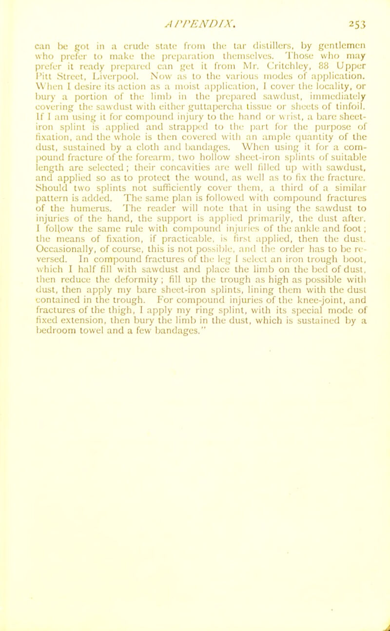 can be got in a cnidf state from the tar distillers, by gentlemen who prefer to make the preparation themselves. Those who may piefer it ready prepared can get it from Mr. Critehley, 88 Uj)per I'itt Street, Liverpool. Now as to the various modes of a|)plicalion. Wlien 1 desire its action as a moist application, 1 cover the locality, or bury a portion of the limb in the prepared sawdust, immediately covering the sawdust with either guttapercha tissue or sheets of tinfoil. If I am using it for compound injury to the hand or w rist, a bare .sheet- iron s]ilint is applied and strapped to the part for the purpose of ti.\ation, and the whole is then covered with an ample c|uantity of llic dust, sustained by a cloth anil bandages. When using it for a com- pound fracture of the forearm, two hollow sheel-iron sjjiints of suitable length are selected ; their concavities are well lilled up with sawdust, and applied so as to protect the wound, as well as to fix the fractuie. Should two splints not sufficiently cover them, a third of a similar pattern is added. The same plan is followed with compound fractures of the humerus. The reader will note that in using the sawdust to injuries of the hand, the support is applied primarily, the dust after. J follow the same rule with compound injuries of the ankle and foot; the means of fi.xation, if practicable, is first applied, then the dust. Occasionally, of course, this is not possible, and the order has to be re- versed. In compound fractures of the leg 1 select an iron trough boot, which I half fill with sawdust and jjlace the limb on the bed of dust, then reduce the deformity; fill up the trough as high as po.ssible with dust, then apply my bare sheet-iron splints, lining them with the dust contained in the trough. For compound injuries of the knee-joint, and fractures of the thigh, 1 apply my ring splint, with its special mode of fixed extension, then bury the limb in the dust, which is sustained by a bedroom towel and a few bandages.