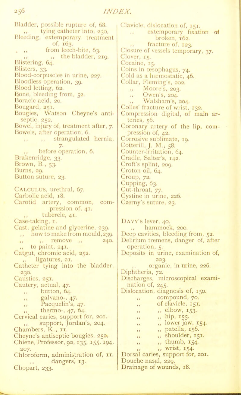 2S6 INI Bladder, possible rupliiic of, 68. tying catheter into, 230, lileeding, extemjiorary treatment of, T63. . ,, from leech-bite, 63. ,, ,, the bladder, 219. Blistering, 64. Blisters, 33. Blood-corpuscles in urine, 227. Bloodless operation, 39. Blood letting, 62. Bone, bleeding from, 52. Boracic acid, 20. Bougard, 251. Bougies, Watson Cheyne's anti- septic, 252. Bowel, injury of, treatment after, 7. Bowels, after opeiation, 6. ,, ,, strangulated hernia, 7- before operation, 6. Brakenridge, 33. Brown, B., 53. Burns, 29. Button suture, 23. Calculus, urethral, 67. Carbolic acid, 18. Carotid artery, common, com- pression of, 41. ,, tubercle, 41. Case-taking, i. Cast, gelatine and glycerine, 239. ,, how to make from mould,239. ,, ,, remove ,, 240. to paint, 241. Catgut, chromic acid, 252. ,, ligatures, 21. Catheter lying into the bladder, 230. Caustics, 25T. Cautery, actual, 47. ,, button, 64. ,, galvano-, 47. ,, Pacquelin's, 47. ,, thermo-, 47, 64. Cervical caries, support for, 201. ,, support, Jordan's, 204. Chambers, K., 11. Cheyne's antiseptic bougies, 252. Chiene, Professor, 92, 135, 155, 194, 207. Chloroform, administration of, 11. ,, dangers, 13. Ghopart, 233. ('lavicle, dislocation of, 151. extemporary fixation ol broken, 162. fracture of, 123. Closure of vessels temporary, 37. Clover, 15. Cocaine, 15. Coins in oesophagus, 74. Cold as a hiemostatic, 46. Collar, ]''leming's, 202. ,, Moore's, 203. ,, Owen's, 204. ,, Walsham's, 204. Colics' fracture of wrist, 132. Compression digital, of main ar- teries, 56. Coronary artery of the lip, com- pression of, 42. Corrosive sublimate, 19. Cotterill, J. M., 58. Counter-irritation, 64. Cradle, Salter's, 142. Croft's splint, 209. C'roton oil, 64. Crou]3, 72. Cupping, 63. Cut-throat, 77. Cystine in urine, 226. Czerny's suture, 23. Daw's lever, 40. ,, hanmiock, 200. Deep cavities, bleeding from, 52. Delirium tiemens, danger of, after o|Deration, 5. Deposits in urine, examination of, 223. organic, in urine, 226. Diphtheria, 72. Discharges, microscopical exami- nation of, 245. Dislocation, diagnosis of, 150. ,, compound, 70. ,, of clavicle, 151. ,, ,, elbow, 153. .. hip, iSS- ,, ,, lower jaw, 154. ,, ,, patella, 156. ,, ,, shoulder, 151. ,, ,, thumb, 154. ,, wrist, 154. Dorsal caries, support for, 2or. Douche nasal, 229. Drainage of wounds, 18.